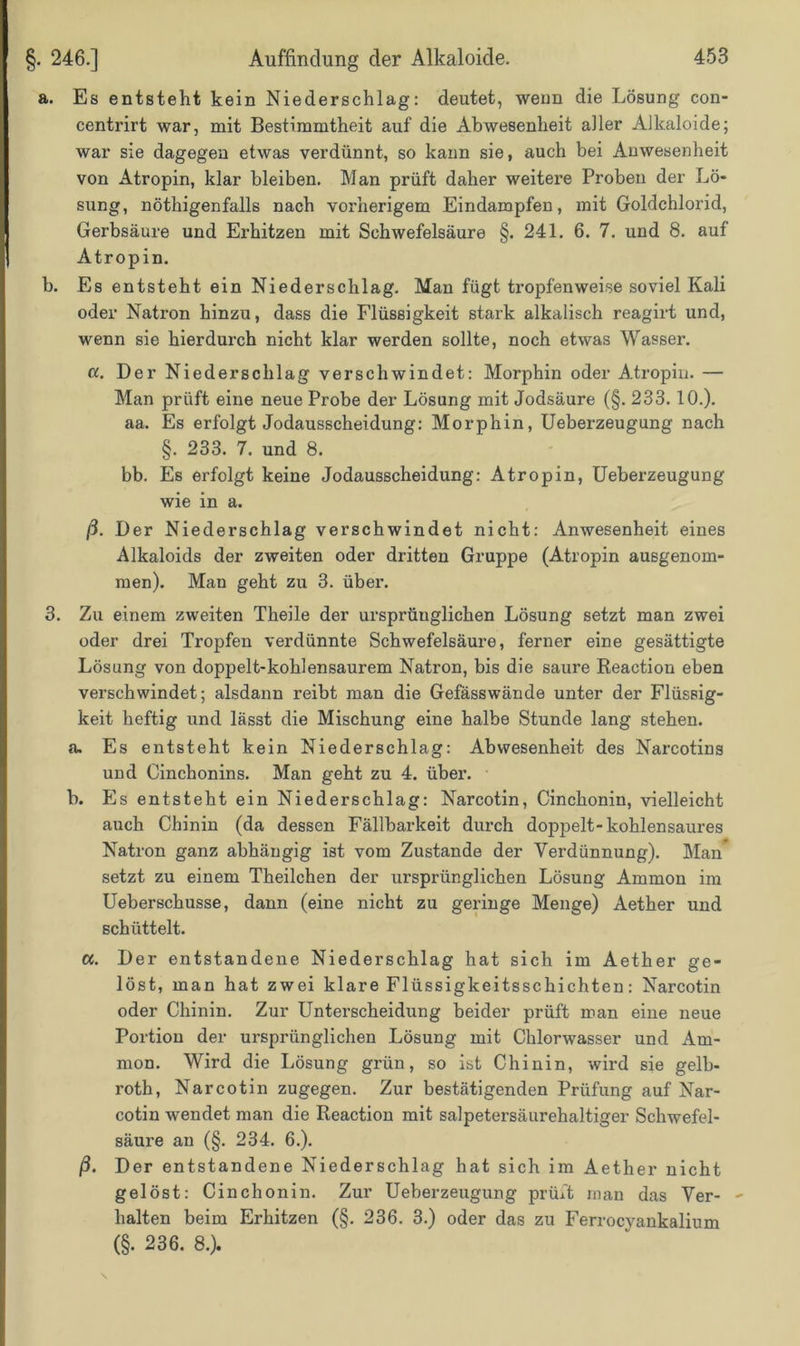 a. Es entsteht kein Niederschlag: deutet, wenn die Lösung con- centrirt war, mit Bestimmtheit auf die Abwesenheit aller Alkaloide; war sie dagegen etwas verdünnt, so kann sie, auch bei Anwesenheit von Atropin, klar bleiben. Man prüft daher weitere Proben der Lö- sung, nötigenfalls nach vorherigem Eindampfen, mit Goldchlorid, Gerbsäure und Erhitzen mit Schwefelsäure §. 241. 6. 7. und 8. auf Atropin. b. Es entsteht ein Niederschlag. Man fügt tropfenweise soviel Kali oder Natron hinzu, dass die Flüssigkeit stark alkalisch reagirt und, wenn sie hierdurch nicht klar werden sollte, noch etwas Wasser. «. Der Niederschlag verschwindet: Morphin oder Atropin. — Man prüft eine neue Probe der Lösung mit Jodsäure (§. 233. 10.). aa. Es erfolgt Jodausscheidung: Morphin, Ueberzeugung nach §. 233. 7. und 8. bb. Es erfolgt keine Jodausscheidung: Atropin, Ueberzeugung wie in a. ß. Der Niederschlag verschwindet nicht: Anwesenheit eines Alkaloids der zweiten oder dritten Gruppe (Atropin ausgenom- men). Man geht zu 3. über. 3. Zu einem zweiten Theile der ursprünglichen Lösung setzt man zwei oder drei Tropfen verdünnte Schwefelsäure, ferner eine gesättigte Lösung von doppelt-kohlensaurem Natron, bis die saure Reaction eben verschwindet; alsdann reibt man die Gefässwände unter der Flüssig- keit heftig und lässt die Mischung eine halbe Stunde lang stehen. a. Es entsteht kein Niederschlag: Abwesenheit des Narcotins und Cinchonins. Man geht zu 4. über. b. Es entsteht ein Niederschlag: Narcotin, Cinchonin, vielleicht auch Chinin (da dessen Fällbarkeit durch doppelt-kohlensaures Natron ganz abhängig ist vom Zustande der Verdünnung). Man setzt zu einem Theilchen der ursprünglichen Lösung Ammon im Ueberschusse, dann (eine nicht zu geringe Menge) Aether und schüttelt. a. Der entstandene Niederschlag hat sich im Aether ge- löst, man hat zwei klare Flüssigkeitsschichten: Narcotin oder Chinin. Zur Unterscheidung beider prüft man eine neue Portion der ursprünglichen Lösung mit Chlorwasser und Am- mon. Wird die Lösung grün, so ist Chinin, wird sie gelb- roth, Narcotin zugegen. Zur bestätigenden Prüfung auf Nar- cotin wendet man die Reaction mit salpetersäurehaltiger Schwefel- säure an (§. 234. 6.). ß. Der entstandene Niederschlag hat sich im Aether nicht gelöst: Cinchonin. Zur Ueberzeugung prüft man das Ver- - halten beim Erhitzen (§. 236. 3.) oder das zu Ferrocyankalium (§. 236. 8.).