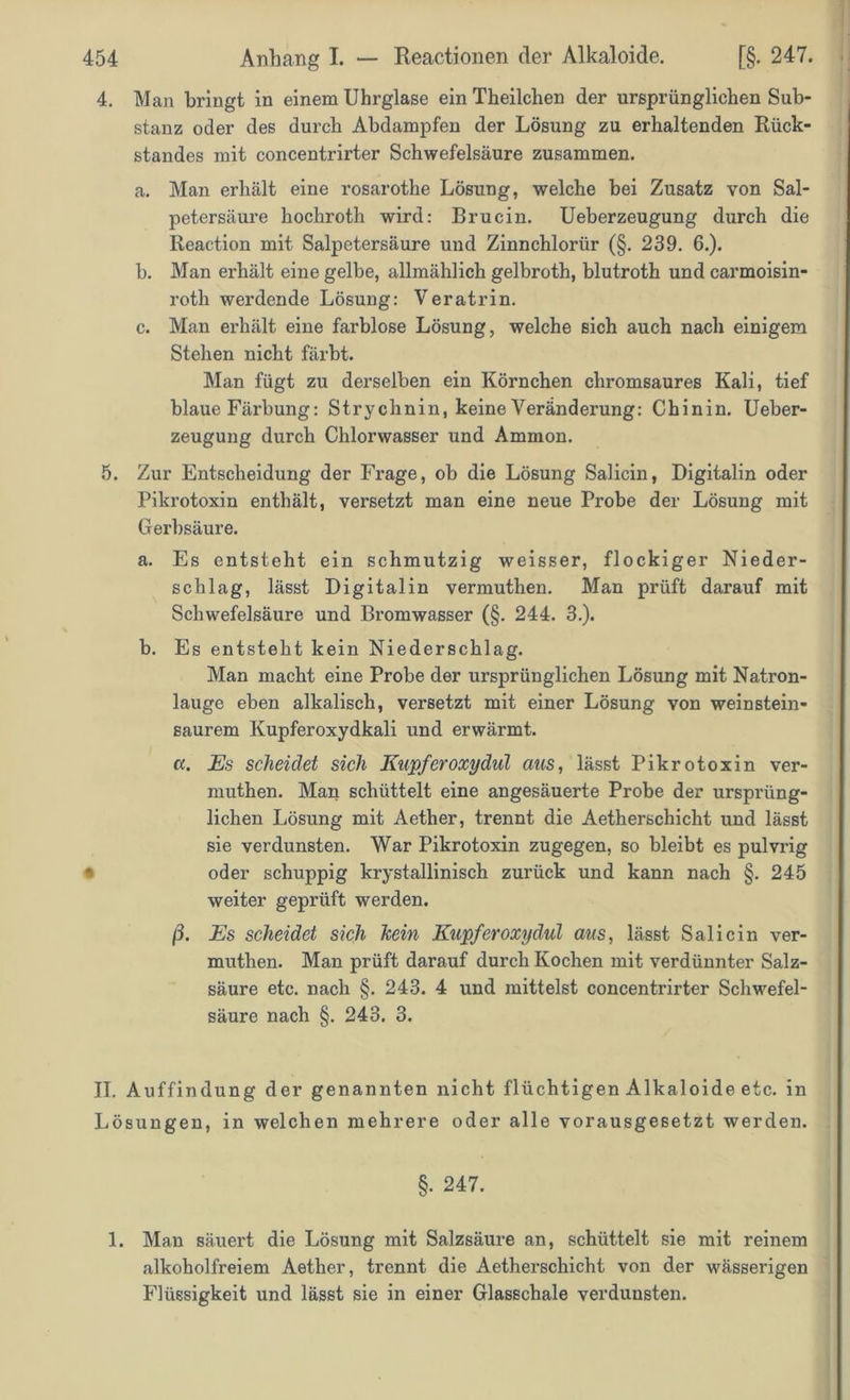 4. Man bringt in einem Uhrglase ein Theilchen der ursprünglichen Sub- stanz oder des durch Abdampfen der Lösung zu erhaltenden Rück- standes mit concentrirter Schwefelsäure zusammen. a. Man erhält eine rosarothe Lösung, welche bei Zusatz von Sal- petersäure hochroth wird: Brucin. Ueberzeugung durch die Reaction mit Salpetersäure und Zinnchloriir (§. 239. 6.). b. Man erhält eine gelbe, allmählich gelbroth, blutroth und carmoisin- roth werdende Lösung: Veratrin. c. Man erhält eine farblose Lösung, welche sich auch nach einigem Stehen nicht färbt. Man fügt zu derselben ein Körnchen chromsaures Kali, tief blaue Färbung: Strychnin, keine Veränderung: Chinin. Ueber- zeugung durch Chlorwasser und Ammon. 5. Zur Entscheidung der Frage, ob die Lösung Salicin, Digitalin oder Pikrotoxin enthält, versetzt man eine neue Probe der Lösung mit Gerbsäure. a. Es entsteht ein schmutzig weisser, flockiger Nieder- schlag, lässt Digital in vermuthen. Man prüft darauf mit Schwefelsäure und Bromwasser (§. 244. 3.). b. Es entsteht kein Niederschlag. Man macht eine Probe der ursprünglichen Lösung mit Natron- lauge eben alkalisch, versetzt mit einer Lösung von weinstein- saurem Kupferoxydkali und erwärmt. a. Es scheidet sich Kupferoxydul aus, lässt Pikrotoxin ver- muthen. Man schüttelt eine angesäuerte Probe der ursprüng- lichen Lösung mit Aether, trennt die Aetherschicht und lässt sie verdunsten. War Pikrotoxin zugegen, so bleibt es pulvrig • oder schuppig krystallinisch zurück und kann nach §. 245 weiter geprüft werden. ß. Es scheidet sich kein Kupferoxydul aus, lässt Salicin ver- muthen. Man prüft darauf durch Kochen mit verdünnter Salz- säure etc. nach §. 243. 4 und mittelst concentrirter Schwefel- säure nach §. 243. 3. II. Auffindung der genannten nicht flüchtigen Alkaloide etc. in Lösungen, in welchen mehrere oder alle vorausgesetzt werden. §. 247. 1. Man säuert die Lösung mit Salzsäure an, schüttelt sie mit reinem alkoholfreiem Aether, trennt die Aetherschicht von der wässerigen Flüssigkeit und lässt sie in einer Glasschale verdunsten.