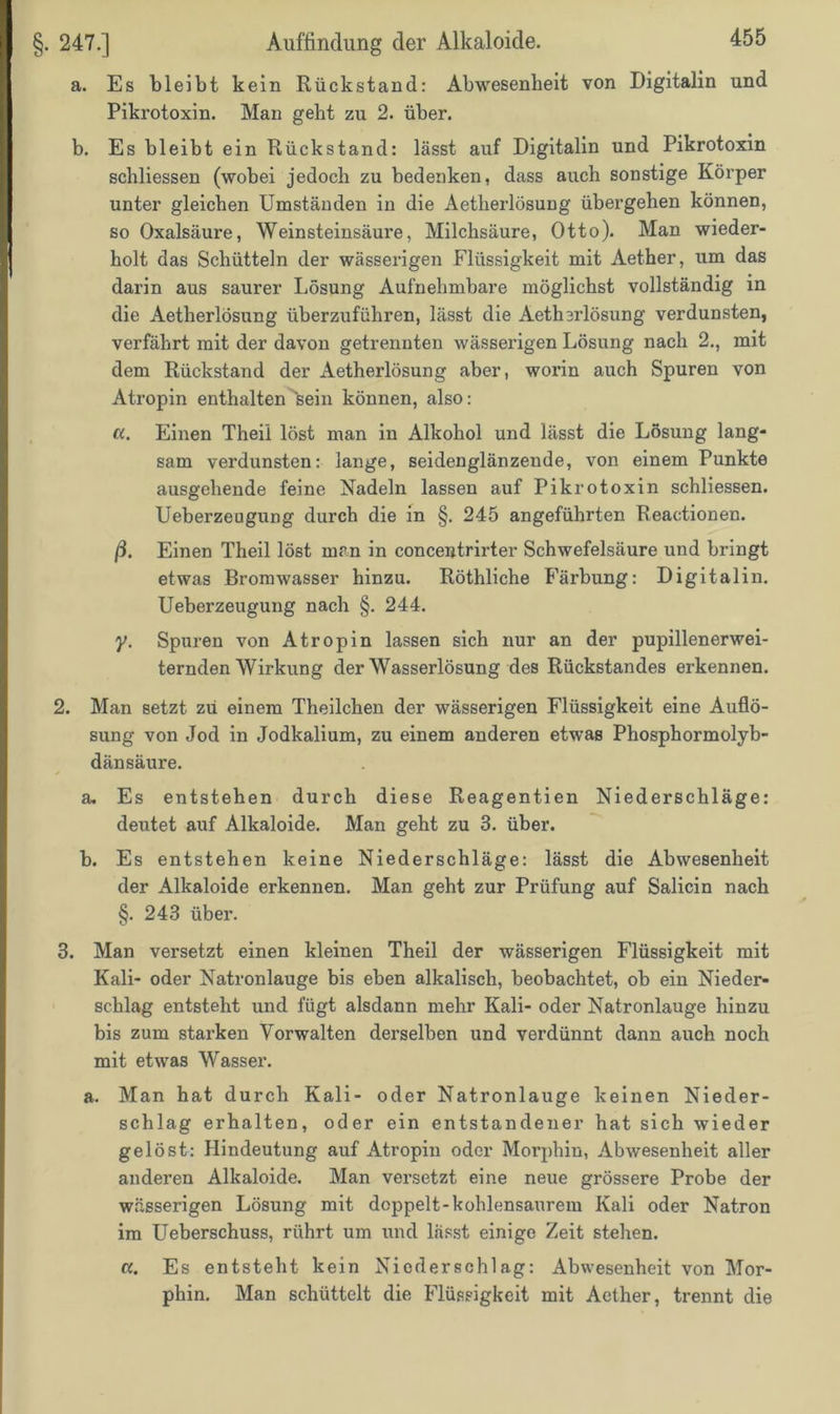 a. Es bleibt kein Rückstand: Abwesenheit von Digitalin und Pikrotoxin. Man geht zu 2. über. b. Es bleibt ein Rückstand: lässt auf Digitalin und Pikrotoxin schliessen (wobei jedoch zu bedenken, dass auch sonstige Körper unter gleichen Umständen in die Aetherlösung übergehen können, so Oxalsäure, Weinsteinsäure, Milchsäure, Otto). Man wieder- holt das Schütteln der wässerigen Flüssigkeit mit Aether, um das darin aus saurer Lösung Aufnehmbare möglichst vollständig in die Aetherlösung überzuführen, lässt die Aetlnrlösung verdunsten, verfährt mit der davon getrennten wässerigen Lösung nach 2., mit dem Rückstand der Aetherlösung aber, worin auch Spuren von Atropin enthalten'sein können, also: a. Einen Theii löst man in Alkohol und lässt die Lösung lang- sam verdunsten: lange, seidenglänzende, von einem Punkte ausgehende feine Nadeln lassen auf Pikrotoxin schliessen. Ueberzeugung durch die in §. 245 angeführten Reactionen. ß. Einen Theii löst man in concentrirter Schwefelsäure und bringt etwas Bromwasser hinzu. Röthliche Färbung: Digitalin. Ueberzeugung nach §. 244. y. Spuren von Atropin lassen sich nur an der pupillenerwei- ternden Wirkung der Wasserlösung des Rückstandes erkennen. 2. Man setzt zu einem Theilchen der wässerigen Flüssigkeit eine Auflö- sung von Jod in Jodkalium, zu einem anderen etwas Phosphormolyb- dänsäure. a. Es entstehen durch diese Reagentien Niederschläge: deutet auf Alkaloide. Man geht zu 3. über. b. Es entstehen keine Niederschläge: lässt die Abwesenheit der Alkaloide erkennen. Man geht zur Prüfung auf Salicin nach §. 243 über. 3. Man versetzt einen kleinen Theii der wässerigen Flüssigkeit mit Kali- oder Natronlauge bis eben alkalisch, beobachtet, ob ein Nieder- schlag entsteht und fügt alsdann mehr Kali- oder Natronlauge hinzu bis zum starken Vorwalten derselben und verdünnt dann auch noch mit etwas Wasser. a. Man hat durch Kali- oder Natronlauge keinen Nieder- schlag erhalten, oder ein entstandener hat sich wieder gelöst: Hindeutung auf Atropin oder Morphin, Abwesenheit aller anderen Alkaloide. Man versetzt eine neue grössere Probe der wässerigen Lösung mit doppelt-kohlensaurem Kali oder Natron im Ueberschuss, rührt um und lässt einige Zeit stehen. a. Es entsteht kein Niederschlag: Abwesenheit von Mor- phin. Man schüttelt die Flüssigkeit mit Aether, trennt die