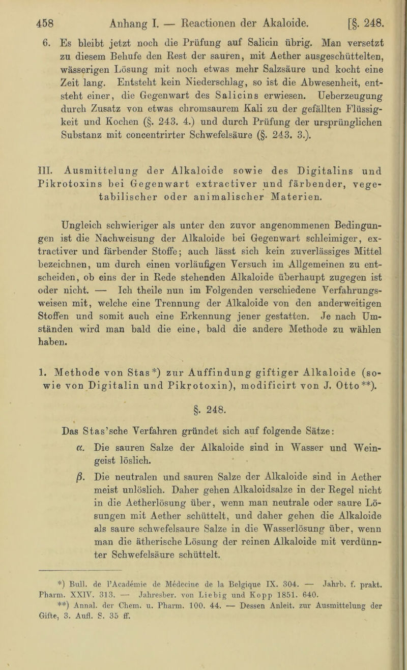 6. Es bleibt jetzt noch die Prüfung auf Salicin übrig. Man versetzt zu diesem Behufe den Rest der sauren, mit Aether ausgeschüttelten, wässerigen Lösung mit noch etwas mehr Salzsäure und kocht eine Zeit lang. Entsteht kein Niederschlag, so ist die Abwesenheit, ent- steht einer, die Gegenwart des Sali eins erwiesen. Ueberzeugung durch Zusatz von etwas chromsaurem Kali zu der gefällten Flüssig- keit und Kochen (§. 243. 4.) und durch Prüfung der ursprünglichen Substanz mit concentrirter Schwefelsäure (§. 243. 3.). III. Ausmittelung der Alkaloide sowie des Digitalins und Pikrotoxins bei Gegenwart extractiver und färbender, vege- tabilischer oder animalischer Materien. Ungleich schwieriger als unter den zuvor angenommenen Bedingun- gen ist die Nachweisung der Alkaloide bei Gegenwart schleimiger, ex- tractiver und färbender Stoffe; auch lässt sich kein zuverlässiges Mittel bezeichnen, um durch einen vorläufigen Versuch im Allgemeinen zu ent- scheiden, ob eins der in Rede stehenden Alkaloide überhaupt zugegen ist oder nicht. — Ich theile nun im Folgenden verschiedene Verfahrungs- weisen mit, welche eine Trennung der Alkaloide von den anderweitigen Stoffen und somit auch eine Erkennung jener gestatten. Je nach Um- ständen wird man bald die eine, bald die andere Methode zu wählen haben. 1. Methode von Stas*) zur Auffindung giftiger Alkaloide (so- wie von Digitalin und Pikrotoxin), modificirt von J. Otto**). §. 248. ♦ Das Stas’sche Verfahren gründet sich auf folgende Sätze: «. Die sauren Salze der Alkaloide sind in Wasser und Wein- geist löslich. ß. Die neutralen und sauren Salze der Alkaloide sind in Aether meist unlöslich. Daher gehen Alkaloidsalze in der Regel nicht in die Aetherlösung über, wenn man neutrale oder saure Lö- sungen mit Aether schüttelt, und daher gehen die Alkaloide als saure schwefelsaure Salze in die Wasserlösung über, wenn man die ätherische Lösung der reinen Alkaloide mit verdünn- ter Schwefelsäure schüttelt. *) Bull, de l’Academie de Medecine de la Belgique IX. 304. — Jahrb. f. prakt. Pharm. XXIV. 313. — Jahresber. von Liebig und Kopp 1851. 640. **) Annal. der Chem. u. Pharm. 100. 44. — Dessen Anleit, zur Ausmittelung der Gifte, 3. Aufl. S. 35 ff.