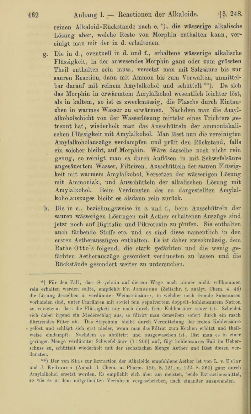 reinen Alkaloid-Rückstände nach e. *), die wässerige alkalische Lösung aber, welche Reste von Morphin enthalten kann, ver- einigt man mit der in d. erhaltenen. g. Die in d., eventuell in d. und f., erhaltene wässerige alkalische Flüssigkeit, in der anwesendes Morphin ganz oder zum grössten Theil enthalten sein muss, versetzt man mit Salzsäure bis zur sauren Reaction, dann mit Ammon bis zum Vorwalten, unmittel- bar darauf mit reinem Amylalkohol und schüttelt **). Da sich das Morphin in erwärmtem Amylalkohol wesentlich leichter löst, als in kaltem, so ist es zweckmässig, die Flasche durch Eintau- chen in warmes Wasser zu erwärmen. Nachdem man die Amyl- alkoholschicht von der Wasserlösung mittelst eines Trichters ge- trennt hat, wiederholt man das Ausschütteln der ammoniakali- schen Flüssigkeit mit Amylalkohol. Man lässt nun die vereinigten Amylalkoholauszüge verdampfen und prüft den Rückstand, falls ein solcher bleibt, auf Morphin. Wäre dasselbe noch nicht rein genug, so reinigt man es durch Auflösen in mit Schwefelsäure angesäuertem Wasser, Filtriren, Ausschütteln der sauren Flüssig- keit mit warmem Amylalkohol, Versetzen der wässerigen Lösung mit Ammoniak, und Ausschütteln der alkalischen Lösung mit Amylalkohol. Beim Verdunsten des so dargestellten Amylal- koholauszuges bleibt es alsdann rein zurück. h. Die in c., beziehungsweise in c. und f., beim Ausschütteln der sauren wässerigen Lösungen mit Aether erhaltenen Auszüge sind jetzt noch auf Digitalin und Pikrotoxin zu prüfen. Sie enthalten auch färbende Stoffe etc. und es sind diese namentlich in den ersten Aetherauszügen enthalten. Es ist daher zweckmässig, dem Rathe Otto’s folgend, die stark gefärbten und die wenig ge- färbten Aetherauszüge gesondert verdunsten zu lassen und die Rückstände gesondert weiter zu untersuchen. *) Für den Fall, dass Strychnin auf diesem Wege noch immer nicht vollkommen rein erhalten werden sollte, empfiehlt Fr. Janssens (Zeitschr. f. analyt. Chem. 4. 48) die Lösung desselben in verdünnter Weinsteinsäure, in welcher noch fremde Substanzen vorhanden sind, unter Umrühren mit soviel fein gepulvertem doppelt - kohlensaurem Natron zu versetzen, dass die Flüssigkeit nur noch durch freie Kohlensäure sauer ist. Scheidet sich dabei irgend ein Niederschlag aus, so filtrirt man denselben sofort durch ein rasch filtrirendes Filter ab. Das Strychnin bleibt durch Vermittelung der freien Kohlensäure • gelöst und schlägt sich erst nieder, wenn man das Filtrat zum Kochen erhitzt und theil- weise eindampft. Nachdem es abfiltrirt und ausgewaschen ist, löst man es in einer- 1 gelungen Menge verdünnter Schwefelsäure (l : 200) auf, fügt kohlensaures Kali im Ueber- schuss zu, schüttelt wiederholt mit der sechsfachen Menge Aether und lässt diesen ver- dunsten. **) Der von Stas zur Extraction der Alkaloide empfohlene Aether ist von L. v. Uslar und J. Erdmann (Annal. d. Chem. u. Pharm. 120. S. 121, u. 122. S. 360) ganz durch \ Amylalkohol ersetzt worden. Es empfiehlt sich aber am meisten, beide Extractionsmittel, 1 so wie es in dem mitgetheilten Verfahren vorgeschrieben, nach einander anzuwenden.