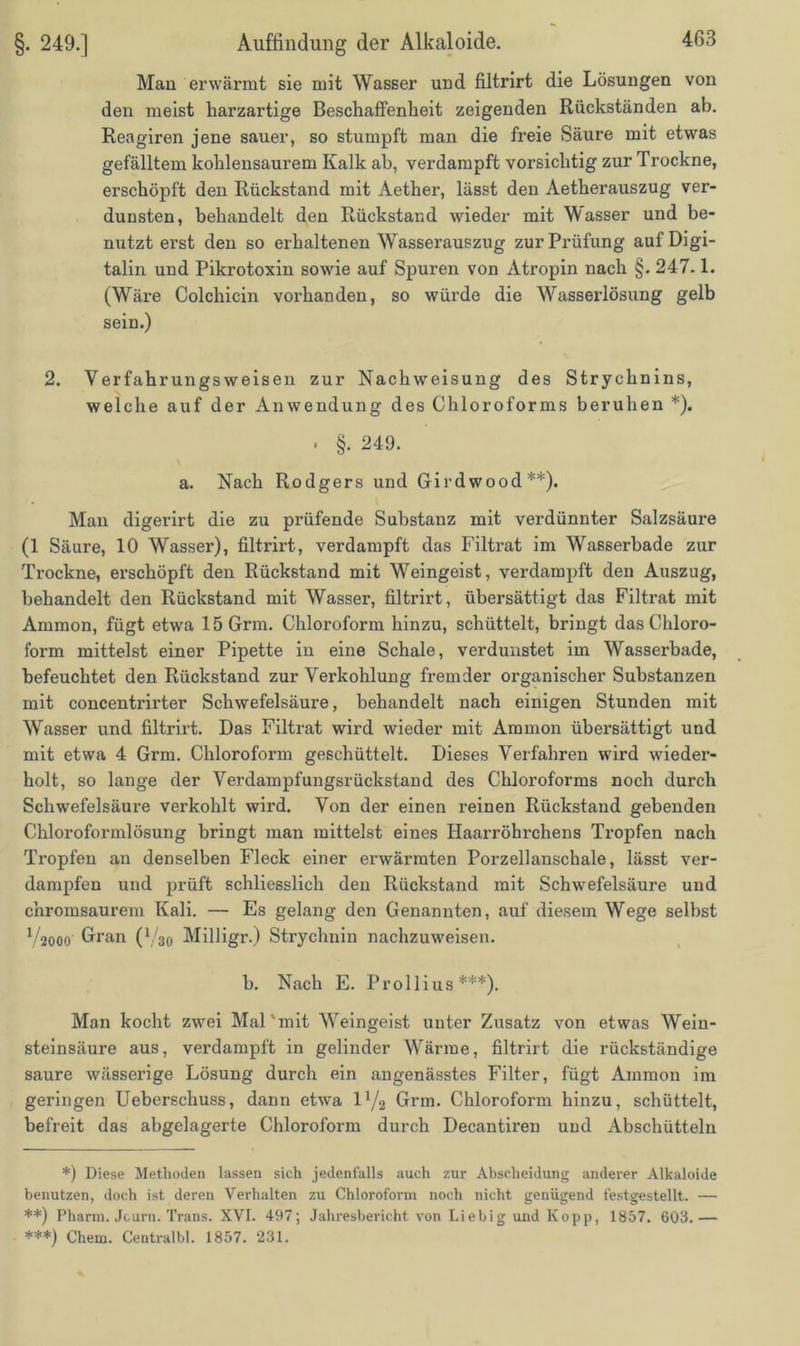 Man erwärmt sie mit Wasser und filtrirt die Lösungen von den meist harzartige Beschaffenheit zeigenden Rückständen ab. Reagiren jene sauer, so stumpft man die freie Säure mit etwas gefälltem kohlensaurem Kalk ab, verdampft vorsichtig zur Trockne, erschöpft den Rückstand mit Aether, lässt den Aetherauszug ver- dunsten, behandelt den Rückstand wieder mit Wasser und be- nutzt erst den so erhaltenen Wasserauszug zur Prüfung auf Digi- talin und Pikrotoxin sowie auf Spuren von Atropin nach §. 247.1. (Wäre Colchicin vorhanden, so würde die Wasserlösung gelb sein.) 2. Verfahrungsweisen zur Nachweisung des Strychnins, welche auf der Anwendung des Chloroforms beruhen *). . §. 249. a. Nach Rodgers und Girdwood**). Man digerirt die zu pi’üfende Substanz mit verdünnter Salzsäure (1 Säure, 10 Wasser), filtrirt, verdampft das Filtrat im Wasserbade zur Trockne, erschöpft den Rückstand mit Weingeist, verdampft den Auszug, behandelt den Rückstand mit Wasser, filtrirt, übersättigt das Filtrat mit Ammon, fügt etwa 15Grm. Chloroform hinzu, schüttelt, bringt das Chloro- form mittelst einer Pipette in eine Schale, verdunstet im Wasserbade, befeuchtet den Rückstand zur Verkohlung fremder organischer Substanzen mit concentrirter Schwefelsäure, behandelt nach einigen Stunden mit Wasser und filtrirt. Das Filtrat wird wieder mit Ammon übersättigt und mit etwa 4 Grm. Chloroform geschüttelt. Dieses Verfahren wird wieder- holt, so lange der Verdampfungsrückstand des Chloroforms noch durch Schwefelsäure verkohlt wird. Von der einen reinen Rückstand gebenden Chloroformlösung bringt man mittelst eines Haarröhrchens Tropfen nach Tropfen an denselben Fleck einer erwärmten Porzellanschale, lässt ver- dampfen und prüft schliesslich den Rückstand mit Schwefelsäure und chromsaurem Kali. — Es gelang den Genannten, auf diesem Wege selbst V2000 Grran (V30 Milligr.) Strychnin nachzuweisen. b. Nach E. Prollius ***). Man kocht zwei Mal'mit Weingeist unter Zusatz von etwas Wein- steinsäure aus, verdampft in gelinder Wärme, filtrirt die rückständige saure wässerige Lösung durch ein angenässtes Filter, fügt Ammon im geringen Ueberschuss, dann etwa l1/^ Grm. Chloroform hinzu, schüttelt, befreit das abgelagerte Chloroform durch Decantiren und Abschütteln *) Diese Methoden lassen sich jedenfalls auch zur Abscheidung anderer Alkaloide benutzen, doch ist deren Verhalten zu Chloroform noch nicht genügend festgestellt. — **) Pharm. Jcurn. Trans. XVI. 497; Jahresbericht von Liebig und Kopp, 1857. 603.— ***) Chem. Centralbl. 1857. 231.