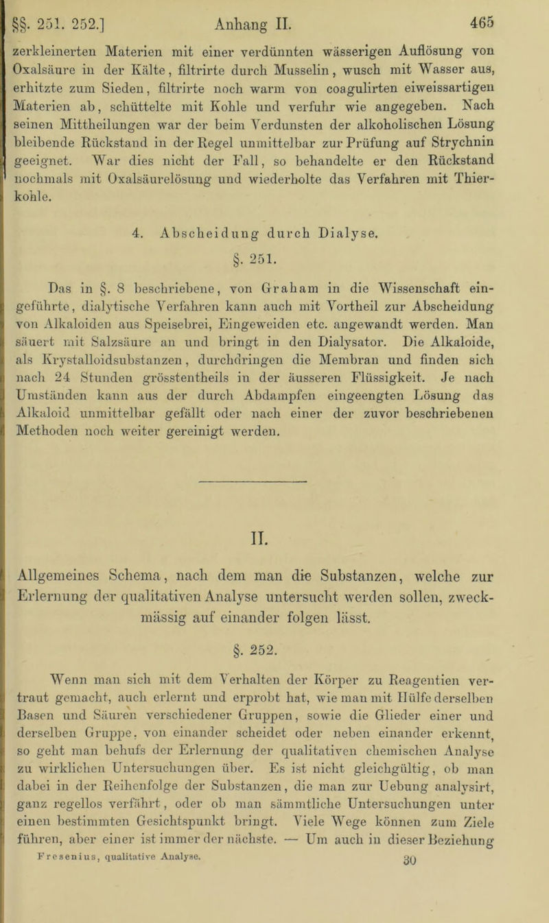 zerkleinerten Materien mit einer verdünnten wässerigen Auflösung von Oxalsäure in der Kälte, filtrirte durch Musselin, wusch mit Wasser aus, erhitzte zum Sieden, filtrirte noch warm von coagulirten eiweissartigen Materien ah, schüttelte mit Kohle und verfuhr wie angegeben. Nach seinen Mittheilungen war der beim Verdunsten der alkoholischen Lösung bleibende Rückstand in der Regel unmittelbar zur Prüfung auf Strychnin geeignet. War dies nicht der Fall, so behandelte er den Rückstand nochmals mit Oxalsäurelösung und wiederholte das Verfahren mit Thier- konle. 4. Abscheidung durch Dialyse. §. 251. Das in §. 8 beschriebene, von Graham in die Wissenschaft ein- geführte, dialytische Verfahren kann auch mit Vortheil zur Abscheidung von Alkaloiden aus Speisebrei, Eingeweiden etc. angewandt werden. Man säuert mit Salzsäure an und bringt in den Dialysator. Die Alkaloide, als Krystalloidsubstanzen, durchdringen die Membran und finden sich nach 24 Stunden grösstentheils in der äusseren Flüssigkeit. Je nach Umständen kann aus der durch Abdampfen eingeengten Lösung das Alkaloid unmittelbar gefällt oder nach einer der zuvor beschriebenen Methoden noch weiter gereinigt werden. II. Allgemeines Schema, nach dem man die Substanzen, welche zur Erlernung der qualitativen Analyse untersucht werden sollen, zweck- mässig auf einander folgen lässt. §. 252. Wenn man sich mit dem Verhalten der Körper zu Reagentien ver- traut gemacht, auch erlernt und erprobt hat, wie mau mit Hülfe derselben Rasen und Säuren verschiedener Gruppen, sowie die Glieder einer und derselben Gruppe, von einander scheidet oder neben einander erkennt, so geht man behufs der Erlernung der qualitativen chemischen Analyse zu wirklichen Untersuchungen über. Es ist nicht gleichgültig, ob man dabei in der Reihenfolge der Substanzen, die man zur Uebung analysirt, ganz regellos verfährt, oder ob man sämmtliche Untersuchungen unter einen bestimmten Gesichtspunkt bringt. Viele Wege können zum Ziele führen, aber einer ist immer der nächste. — Um auch in dieser Beziehung Fresenius, qualitative Analyse. o/.