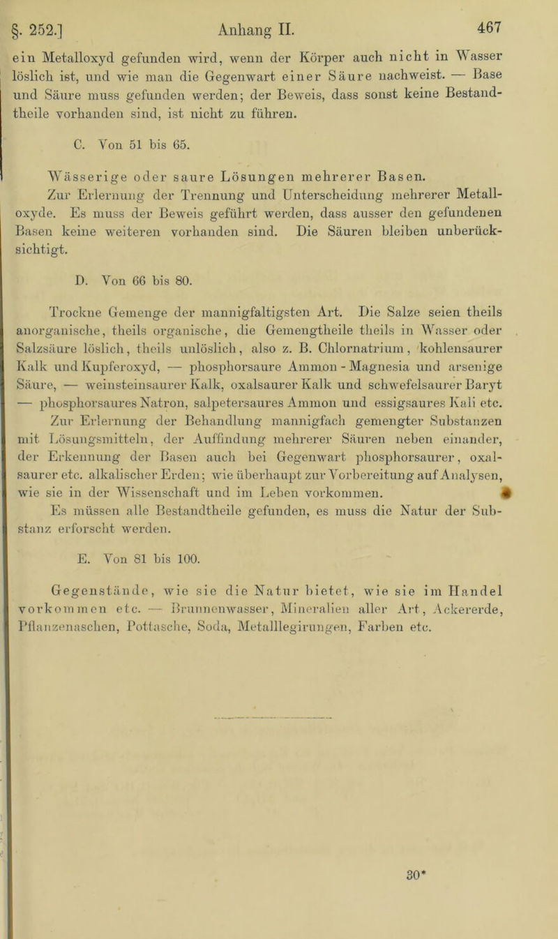 ein Metalloxyd gefunden wird, wenn der Körper auch nicht in M asser löslich ist, und wie man die Gegenwart einer Säure uachweist. — Hase und Säure muss gefunden werden; der Beweis, dass sonst keine Bestand- theile vorhanden sind, ist nicht zu führen. C. Von 51 bis 65. Wässerige oder saure Lösungen mehrerer Basen. Zur Erlernung der Trennung und Unterscheidung mehrerer Metall- oxyde. Es muss der Beweis geführt werden, dass ausser den gefundenen Basen keine weiteren vorhanden sind. Die Säuren bleiben unberück- sichtigt. D. Von 66 bis 80. Trockne Gemenge der mannigfaltigsten Art. Die Salze seien theils anorganische, theils organische, die Gemengtheile theils in Wasser oder Salzsäure löslich, theils unlöslich, also z. B. Chlornatrium, kohlensaurer Kalk und Kupferoxyd, — phosphorsaure Ammon - Magnesia und arsenige Säure, — weinsteinsaurer Kalk, oxalsaurer Kalk und schwefelsaurer Baryt — phosphorsaures Natron, salpetersaures Ammon und essigsaures Kali etc. Zur Erlernung der Behandlung mannigfach gemengter Substanzen mit Lösungsmitteln, der Auffindung mehrerer Säuren neben einander, der Erkennung der Basen auch bei Gegenwart phosphorsaurer, oxal- saurer etc. alkalischer Erden; wie überhaupt zur Vorbereitung auf Analysen, wie sie in der Wissenschaft und im Leben Vorkommen. # Es müssen alle Bestandtheile gefunden, es muss die Natur der Sub- stanz erforscht werden. E. Von 81 bis 100. Gegenstände, wie sie die Natur bietet, wie sie im Handel Vorkommen etc. — Brunnenwasser, Mineralien aller Art, Ackererde, Pflanzenaschen, Pottasche, Soda, Metalllegirungen, Farben etc. 30
