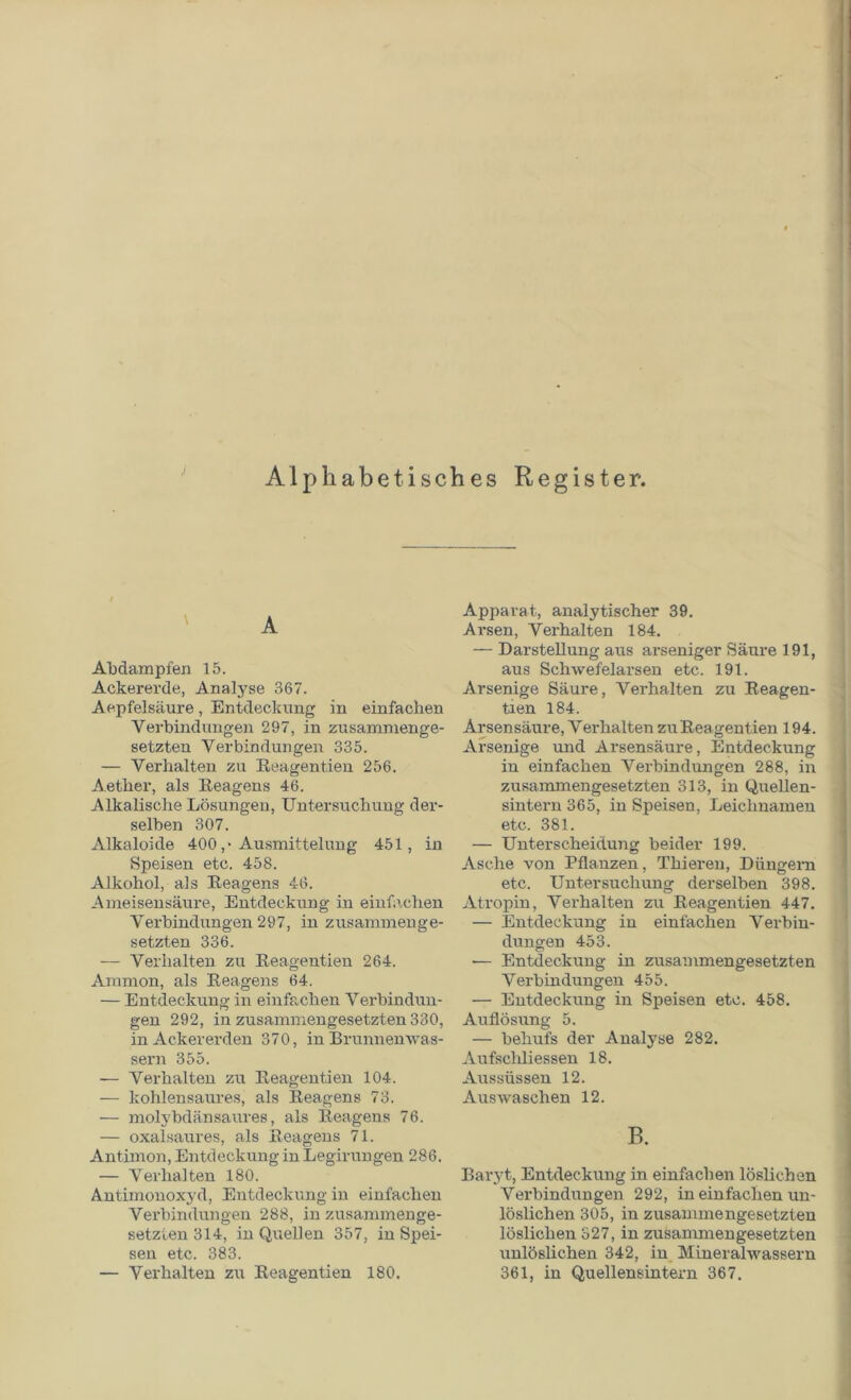 Alphabetisches Register. J A Abdampfen 15. Ackererde, Analyse 367. Aepfelsäure, Entdeckung in einfachen Verbindungen 297, in zusammenge- setzten Verbindungen 335. — Verhalten zu Reagentien 256. Aether, als Reagens 46. Alkalische Lösungen, Untersuchung der- selben 307. Alkaloide 400 ,• Ausmittelung 451, in Speisen etc. 458. Alkohol, als Reagens 46. Ameisensäure, Entdeckung in einfachen Verbindungen 297, in zusammenge- setzten 336. — Verhalten zu Reagentien 264. Ammon, als Reagens 64. — Entdeckung in einfachen Verbindun- gen 292, in zusammengesetzten 330, in Ackererden 370, in Brunnenwas- sern 355. — Verhalten zu Reagentien 104. — kohlensaures, als Reagens 73. — molybdänsaures, als Reagens 76. — oxalsaures, als Reagens 71. Antimon, Entdeckung in Legirungen 286. — Verhalten 180. Antimonoxyd, Entdeckung in einfachen Verbindungen 288, in zusammenge- setzten 314, in Quellen 357, in Spei- sen etc. 383. — Verhalten zu Reagentien 180. Apparat, analytischer 39. Arsen, Verhalten 184. — Darstellung aus arseniger Säure 191, aus Schwefelarsen etc. 191. Arsenige Säure, Verhalten zu Reagen- tien 184. Arsensäure, Verhalten zu Reagentien 194. Arsenige und Arsensäure, Entdeckung in einfachen Verbindungen 288, in zusammengesetzten 313, in Quellen- sintern 365, in Speisen, Leichnamen etc. 381. — Unterscheidung beider 199. Asche von Pflanzen, Thieren, Düngern etc. Untersuchung derselben 398. Atropin, Verhalten zu Reagentien 447. — Entdeckung in einfachen Verbin- dungen 453. — Entdeckung in zusammengesetzten Verbindungen 455. — Entdeckung in Speisen etc. 458. Auflösung 5. — behufs der Analyse 282. Aufsclüiessen 18. Aussüssen 12. Auswaschen 12. B. Baryt, Entdeckung in einfachen löslichen Verbindungen 292, in einfachen un- löslichen 305, in zusammengesetzten löslichen 327, in zusammengesetzten unlöslichen 342, in Mineralwassern 361, in Quellensintern 367.