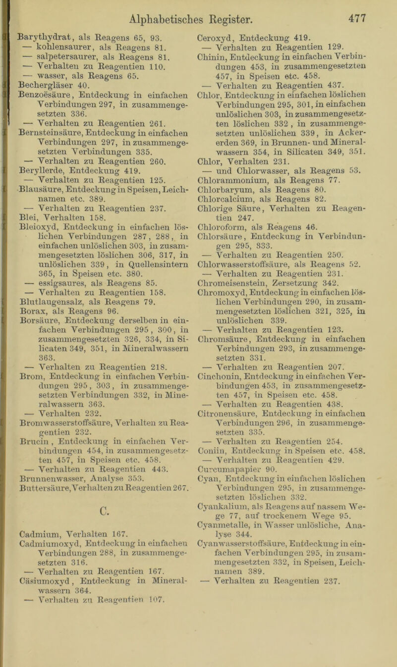 Barythydrat, als Reagens 65, 93. — kohlensaurer, als Reagens 81. — salpetersaurer, als Reagens 81. — Verhalten zu Reagentien 110. — wasser, als Reagens 65. Bechergläser 40. Benzoesäui-e, Entdeckung in einfachen Verbindungen 297, in zusammenge- setzten 336. — Verhalten zu Reagentien 261. Bernsteinsäure, Entdeckung in einfachen Verbindungen 297, in zusammenge- setzten Vei-bindungen 335. — Verhalten zu Reagentien 260. Beryllerde, Entdeckung 419. — Verhalten zu Reagentien 125. Blausäure, Entdeckung in Speisen, Leich- namen etc. 389. — Verhalten zu Reagentien 237. Blei, Verhalten 158. Bleioxyd, Entdeckung in einfachen lös- lichen Verbindungen 287, 288, in einfachen unlöslichen 303, in zusam- mengesetzten löslichen 306, 317, in unlöslichen 339 , in Quellensintern 365, in Speisen etc. 380. — essigsaures, als Reagens 85. — Verhalten zu Reagentien 158. Blutlaugensalz, als Reagens 79. Borax, als Reagens 96. Borsäure, Entdeckung derselben in ein- fachen Verbindungen 295, 300, in zusammengesetzten 326, 334, in Si- licaten 349, 351, in Mineralwassern 363. — Verhalten zu Reagentien 218. Brom, Entdeckung in einfachen Verbin- dungen 295 , 303 , in zusammenge- setzten Verbindungen 332, in Mine- ralwassern 363. — Verhalten 232. Bromwasserstoffsäure, Verhalten zu Rea- gentien 232. Brucin , Entdeckung in einfachen Ver- bindungen 454, in zusammengesetz- ten 457, in Speisen etc. 458. — Verhalten zu Reagentien 443. Brunnenwasser, Analyse 353. Buttersäure,Verhalten zu Reagentien 267. c. Cadmium, Verhalten 167. Cadmiumoxyd, Entdeckung in einfacheu Verbindungen 288, in zusammenge- setzten 316. — Verhalten zu Reagentien 167. wassern 364. — Verhalten zu Reagentien 107. Ceroxyd, Entdeckung 419. — Verhalten zu Reagentien 129. Chinin, Entdeckung in einfachen Verbin- dungen 453, in zusammengesetzten 457, in Speisen etc. 458. — Verhalten zu Reagentien 437. Chlor, Entdeckung in einfachen löslichen Verbindungen 295, 301, in einfachen unlöslichen 303, in zusammengesetz- ten löslichen 332 , in zusammenge- setzten unlöslichen 339, in Acker- erden 369, in Brunnen- und Mineral- wassern 354, in Silicaten 349, 351. Chlor, Verhalten 231. — und Chlorwasser, als Reagens 53. Chlorammonium, als Reagens 77. Chlorbaryum, als Reagens 80. Chlor calcium, als Reagens 82. Chlorige Säure, Verhalten zu Reagen- tien 247. Chloroform, als Reagens 46. Chlorsäure, Entdeckung in Verbindxm- gen 295, 833. — Verhalten zu Reagentien 250. Chlorwasserstoffsäure, als Reagens 52. — Verhalten zu Reagentien 231. Chromeisenstein, Zersetzung 342. Chromoxyd, Entdeckung in einfachen lös- lichen Verbindungen 290, in zusam- mengesetzten löslichen 321, 325, in unlöslichen 339. — Verhalten zu Reagentien 123. Chromsäure, Entdeckung in einfachen Verbindungen 293, in zusammenge- setzten 331. — Verhalten zu Reagentien 207. Cinchonin, Entdeckung in einfachen Ver- bindungen 453, in zusammengesetz- ten 457, in Speisen etc. 458. — Verhalten zu Reagentien 438. Citronensäure, Entdeckung in einfachen Verbindungen 296, in zusammenge- setzten 335. — Verhalten zu Reagentien 254. Coniin, Entdeckung in Speisen etc. 458. — Verhalten zu Reagentien 429. Curcumapapier 90. Cyan, Entdeckung in einfachen löslichen Verbindungen 295, in zusammenge- setzten löslichen 332. Cyankalium, als Reagens auf nassem We- ge 77, auf trockenem Wege 95. Cyanmetalle, in Wasser unlösliche, Ana- lyse 344. Cyanwasserstoffsäure, Entdeckung in ein- fachen Verbindungen 295, in zusam- mengesetzten 332, in Speisen, Leich- namen 389.