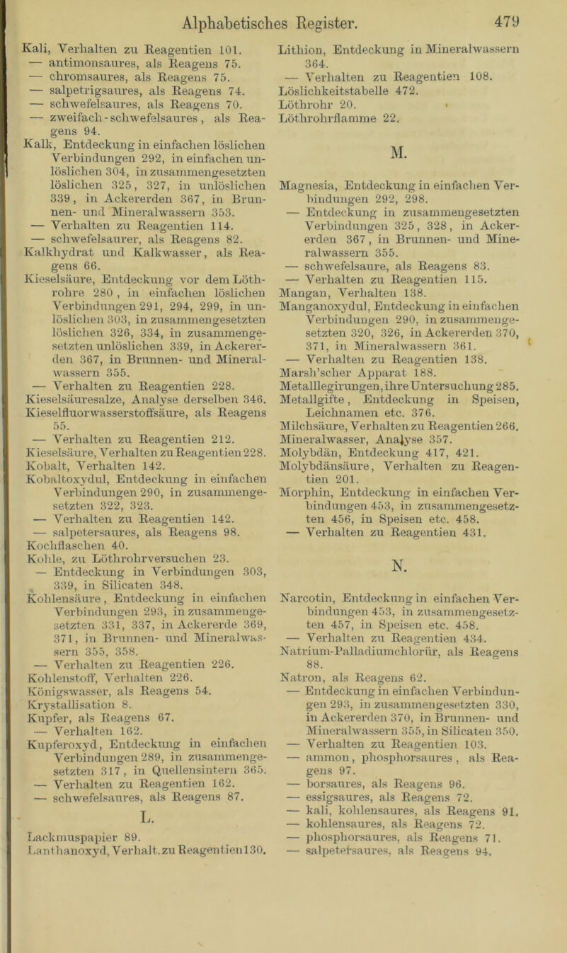 Kali, Verhalten zu Reagentien 101. — antimonsaures, als Reagens 75. — chromsaures, als Reagens 75. — salpetrigsaures, als Reagens 74. — schwefelsaures, als Reagens 70. — zweifach - schwefelsaures , als Rea- gens 94. Kalk, Entdeckung in einfachen löslichen Verbindungen 292, in einfachen un- löslichen 304, in zusammengesetzten löslichen 325, 327, in unlöslichen 339, in Ackererden 367, in Brun- nen- und Mineralwassern 353. — Verhalten zu Reagentien 114. — schwefelsaurer, als Reagens 82. Kalkhydrat und Kalkwasser, als Rea- gens 66. Kieselsäure, Entdeckung vor dem Löth- rohre 280 , in einfachen löslichen Verbindungen 291, 294, 299, in un- löslichen 303, in zusammengesetzten löslichen 326, 334, in zusammenge- setzten unlöslichen 339, in Ackerer- den 367, in Brunnen- und Mineral- wassern 355. — Verhalten zu Reagentien 228. Kieselsäuresalze, Analyse derselben 346. Kieselfluorwasserstoffsäure, als Reagens 55. — Verhalten zu Reagentien 212. Kieselsäure, Verhalten zuReagentien228. Kobalt, Verhalten 142. Kobaltoxydul, Entdeckung in einfachen Verbindungen 290, in zusammenge- setzten 322, 323. — Verhalten zu Reagentien 142. — salpetersaures, als Reagens 98. Kochflaschen 40. Kohle, zu Löthrohrversuchen 23. — Entdeckung in Verbindungen 303, 339, in Silicaten 348. Kohlensäure, Entdeckung in einfachen Verbindungen 293, in zusammenge- setzten 331, 337, in Ackererde 369, 371, in Brunnen- und Mineralwas- sern 355, 358. — Verhalten zu Reagentien 226. Kohlenstoff, Verhalten 226. Königswasser, als Reagens 54. Krystallisation 8. Kupfer, als Reagens 67. — Verhalten 162. Kupferoxyd, Entdeckung in einfachen Verbindungen 289, in zusammenge- setzten 317, in Quellensintern 365. — Verhalten zu Reagentien 162. — schwefelsaures, als Reagens 87. L. Lackmuspapier 89. Lanthanoxyd, Verhalt.zu Reagentien 130. Lithion, Entdeckung in Mineralwassern 364. — Verhalten zu Reagentien 108. Löslichkeitstabelle 472. Löthrohr 20. « Löthi'ohrflamme 22. M. Magnesia, Entdeckung in einfachen Ver- bindungen 292, 298. — Entdeckung in zusammengesetzten Verbindungen 325, 328, in Acker- erden 367, in Brunnen- und Mine- ralwassern 355. — schwefelsaure, als Reagens 83. — Verhalten zu Reagentien 115. Mangan, Verhalten 138. Manganoxydul, Entdeckung in einfachen Verbindungen 290, in zusammenge- setzten 320, 326, in Ackererden 370, 371, in Mineralwassern 361. — Verhalten zu Reagentien 138. Marsh’scher Apparat 188. Metalllegirun gen, ihr e U nter suchun g 2 8 5. Metallgifte, Entdeckung in Speisen, Leichnamen etc. 376. Milchsäure, Verhalten zu Reagentien 266. Mineralwasser, Analyse 357. Molybdän, Entdeckung 417, 421. Molybdänsäure, Verhalten zu Reagen- tien 201. Morphin, Entdeckung in einfachen Ver- bindungen 453, in zusammengesetz- ten 456, in Speisen etc. 458. — Verhalten zu Reagentien 431. N. Narcotin, Entdeckung in einfachen Ver- bindungen 453, in zusammengesetz- ten 457, in Speisen etc. 458. — Verhalten zu Reagentien 434. Natrium-Palladiumchlorür, als Reagens 88. Natron, als Reagens 62. — Entdeckung in einfachen Verbindun- gen 293, in zusammengesetzten 330, in Ackererden 370, in Brunnen- und Mineralwassern 355, in Silicaten 350. — Verhalten zu Reagentien 103. — ammon, phosphorsaures , als Rea- gens 97. — borsaures, als Reagens 96. — essigsaures, als Reagens 72. — kali, kohlensaures, als Reagens 91. — kohlensaures, als Reagens 72. — phosphorsaures, als Reagens 71. — salpetetsaures, als Reagens 94.