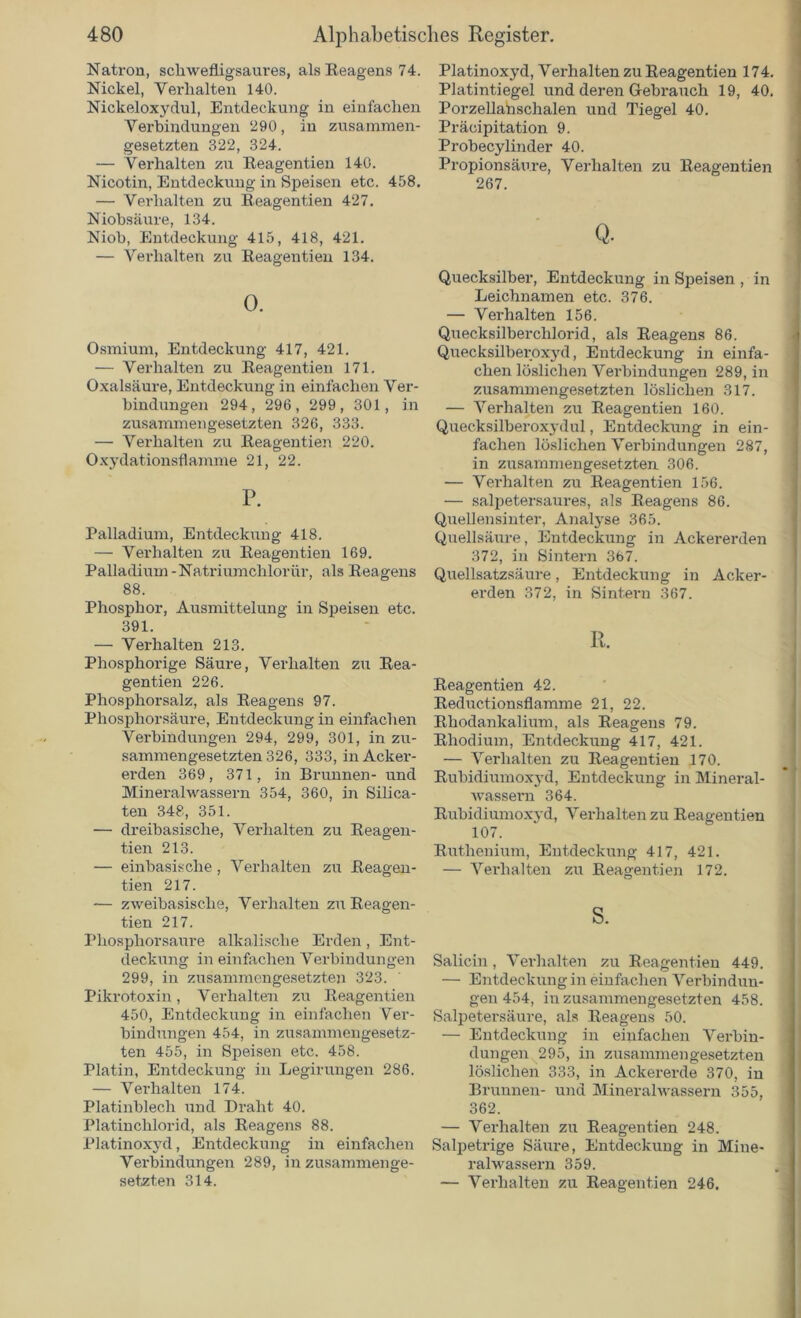 Natron, schwefligsaures, als Reagens 74. Nickel, Verhalten 140. Nickeloxydul, Entdeckung in einfachen Verbindungen 290, in zusammen- gesetzten 322, 324. — Verhalten zu Reagentien 140. Nicotin, Entdeckung in Speisen etc. 458. — Verhalten zu Reagentien 427. Niobsäure, 134. Niob, Entdeckung 415, 418, 421. — Verhalten zu Reagentien 134. 0. Osmium, Entdeckung 417, 421. — Verhalten zu Reagentien 171. Oxalsäure, Entdeckung in einfachen Ver- bindungen 294, 296, 299, 301, in zusammengesetzten 326, 333. — Verhalten zu Reagentien 220. Oxydationsflamme 21, 22. P. Palladium, Entdeckung 418. — Verhalten zu Reagentien 169. Palladium -Natriumchlorür, als Reagens 88. Phosphor, Ausmittelung in Speisen etc. 391. — Verhalten 213. Phosphorige Säure, Verhalten zu Rea- gentien 226. Phosphorsalz, als Reagens 97. Phosphorsäure, Entdeckung in einfachen Verbindungen 294, 299, 301, in zu- sammengesetzten 326, 333, in Acker- erden 369, 371, in Brunnen- und Mineralwassern 354, 360, in Silica- ten 348, 351. — dreibasische, Verhalten zu Reagen- tien 213. — einbasische, Verhalten zu Reagen- tien 217. — zweibasische, Verhalten zu Reagen- tien 217. Phosphorsaure alkalische Erden, Ent- deckung in einfachen Verbindungen 299, in zusammengesetzten 323. Pikrotoxin, Verhalten zu Reagentien 450, Entdeckung in einfachen Ver- bindungen 454, in zusammengesetz- ten 455, in Speisen etc. 458. Platin, Entdeckung in Legirungen 286. — Vei’halten 174. Platinblech und Draht 40. Platinchlorid, als Reagens 88. Platinoxyd, Entdeckung in einfachen Vei-bindungen 289, in zusammenge- Platinoxyd, Verhalten zu Reagentien 174. Platintiegel und deren Gebrauch 19, 40. Porzellanschalen und Tiegel 40. Präcipitation 9. Probecylinder 40. Propionsäure, Verhalten zu Reagentien 267. Q. Quecksilber, Entdeckung in Speisen , in Leichnamen etc. 376. — Verhalten 156. Quecksilberchlorid, als Reagens 86. Quecksilbei'pxyd, Entdeckung in einfa- chen löslichen Verbindungen 289, in zusammengesetzten löslichen 317. — Verhalten zu Reagentien 160. Quecksilberoxydul, Entdeckung in ein- fachen löslichen Verbindungen 287, in zusammengesetzten 306. — Verhalten zu Reagentien 156. — salpetersaures, als Reagens 86. Quellensinter, Analyse 365. Quellsäure, Entdeckung in Ackererden 372, in Sintern 367. Quellsatzsäure, Entdeckung in Acker- erden 372, in Sintern 367. R. Reagentien 42. Reductionsflamme 21, 22. Rhodankalium, als Reagens 79. Rhodium, Entdeckung 417, 421. — Verhalten zu Reagentien 170. Rubidiumoxyd, Entdeckung in Mineral- wassern 364. Rubidiumoxyd, Verhalten zu Reagentien 107. Ruthenium, Entdeckung 417, 421. — Verhalten zu Reagentien 172. s. Salicin, Verhalten zu Reagentien 449. — Entdeckung in einfachen Verbindun- gen 454, in zusammengesetzten 458. Salpetersäure, als Reagens 50. — Entdeckung in einfachen Verbin- dungen 295, in zusammengesetzten löslichen 333, in Ackererde 370, in Brunnen- und Mineralwassern 355, 362. — Verhalten zu Reagentien 248. Salpetrige Säure, Entdeckung in Mine- ralwassern 359.