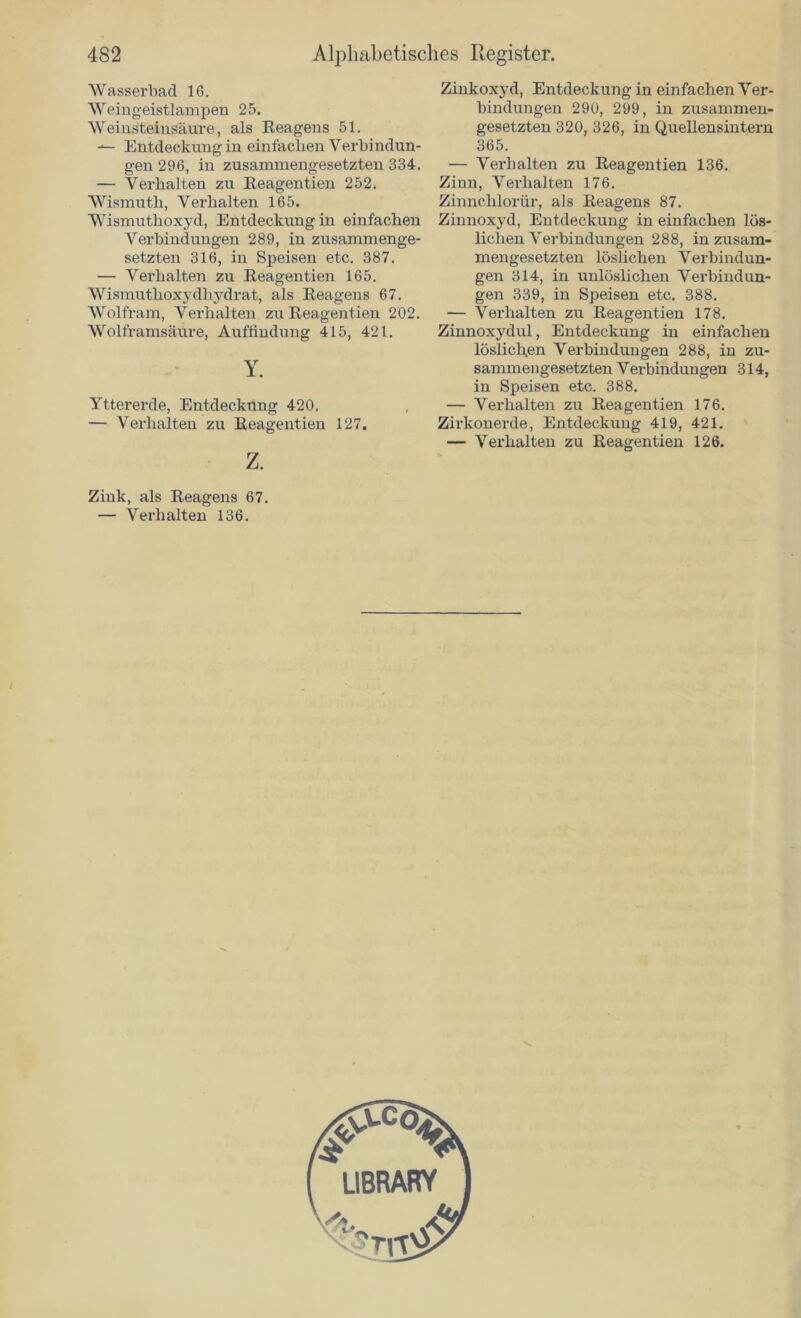 Wasserbad 16. Weingeistlampen 25. Weinsteinsäure, als Eeagens 51. Entdeckung in einfachen Verbindun- gen 296, in zusammengesetzten 334. — Verhalten zu Eeagentien 252. Wismuth, Verhalten 165. Wismuthoxyd, Entdeckung in einfachen Verbindungen 289, in zusammenge- setzten 316, in Speisen etc. 387. — Verhalten zu Eeagentien 165. Wismuthoxydhydrat, als Eeagens 67. Wolfram, Verhalten zu Eeagentien 202. Wolframsäüre, Auffindung 415, 421. Y. Yttererde, Entdeckung 420. — Verhalten zu Eeagentien 127. z. Zinkoxyd, Entdeckung in einfachen Ver- bindungen 290, 299, in zusammen- gesetzten 320, 326, in Quellensintern 365. — Verhalten zu Eeagentien 136. Zinn, Verhalten 176. Zinnehlorür, als Eeagens 87. Zinnoxyd, Entdeckung in einfachen lös- lichen Verbindungen 288, in zusam- mengesetzten löslichen Verbindun- gen 314, in unlöslichen Verbindun- gen 339, in Speisen etc. 388. — Verhalten zu Eeagentien 178. Zinnoxydul, Entdeckung in einfachen löslichen Verbindungen 288, in zu- sammengesetzten Verbindungen 314, in Speisen etc. 388. — Verhalten zu Eeagentien 176. Zirkon erde, Entdeckung 419, 421. — Verhalten zu Eeagentien 126. Zink, als Eeagens 67. — Verhalten 136.
