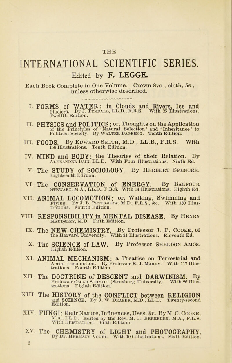 THE INTERNATIONAL SCIENTIFIC SERIES. Edîted by F. LEGGE* Each Book Complété in One Volume. Crown 8vo., cloth, 5s., unless otherwise described. I. FORMS of WATER: in Clouds and Rivers, Ice and Glaciers. By J. Tyndall, LL.D., F.R.S. With 25 Illustrations. Twelfth Edition. II PHYSICS and POLITICS ; or, Thoughts on the Application of the Principles of ‘ Natural Sélection ’ and ‘ Inheritance ’ to Political Society. By Walter Bagehot. Tenth Edition. III. FOODS. By Edward Smith, M.D., LL.B., F.R.S. With 156 Illustrations. Tenth Edition. IV. MIND and BODY : the Théories of their Relation. By Alexander Bain, LL.D. With Four Illustrations. Ninth Ed. V. The STUDY of S0CI0L0GY. By Herbert Spencer. Eighteenth Edition. VI. The CONSERVATION of ENERGY. By Balfour Stewart, M.A., LL.D., F.R.S. With 14 Illustrations. Eighth Ed. VII. ANIMAL LOCOMOTION ; or, Walking, Swimming and Flying. By J. B. Pettigrew, M.D., F.R.S., &c. With 130 Illus- trations. Fourth Edition. VIII. RESPONSIBILITY in MENTAL DISEASE. By Henry Maudsley, M.D. Fifth Edition. IX. The NEW CHEMISTRY. By Professor J. P. Cooke, of the Harvard University. With 31 Illustrations. Eleventh Ed. X. The SCIENCE of LAW. By Professor Sheldon Amos. Eighth Edition. XI ANIMAL MECHANISM: a Treatise on Terrestrial and Aerial Locomotion. By Professor E. J. Marey. With 117 Illus- trations. Fourth Edition. XII. The DOCTRINE of DESCENT and DARWINISM. By Professor Oscar Schmidt (Strasburg University). With 26 Illus- trations. Eighth Edition. XIII. The HISTORY of the CONFLICT between RELIGION and SCIENCE. By J. W. Draper, M.D., LL.D. Twenty-second Edition. XIV. FUNGI: their Nature, Influences, Uses, &c. ByM.C. Cooke, M.A., LL.D. Edited by the Rev. M. J. Berkeley, M.A., F.L.S. With Illustrations. Fifth Edition. XV The CHEMISTRY of LIGHT and PH0T0GRAPHY. By Dr. Hermann Yogel. With 100 Illustrations. Sixth Edition. ‘2