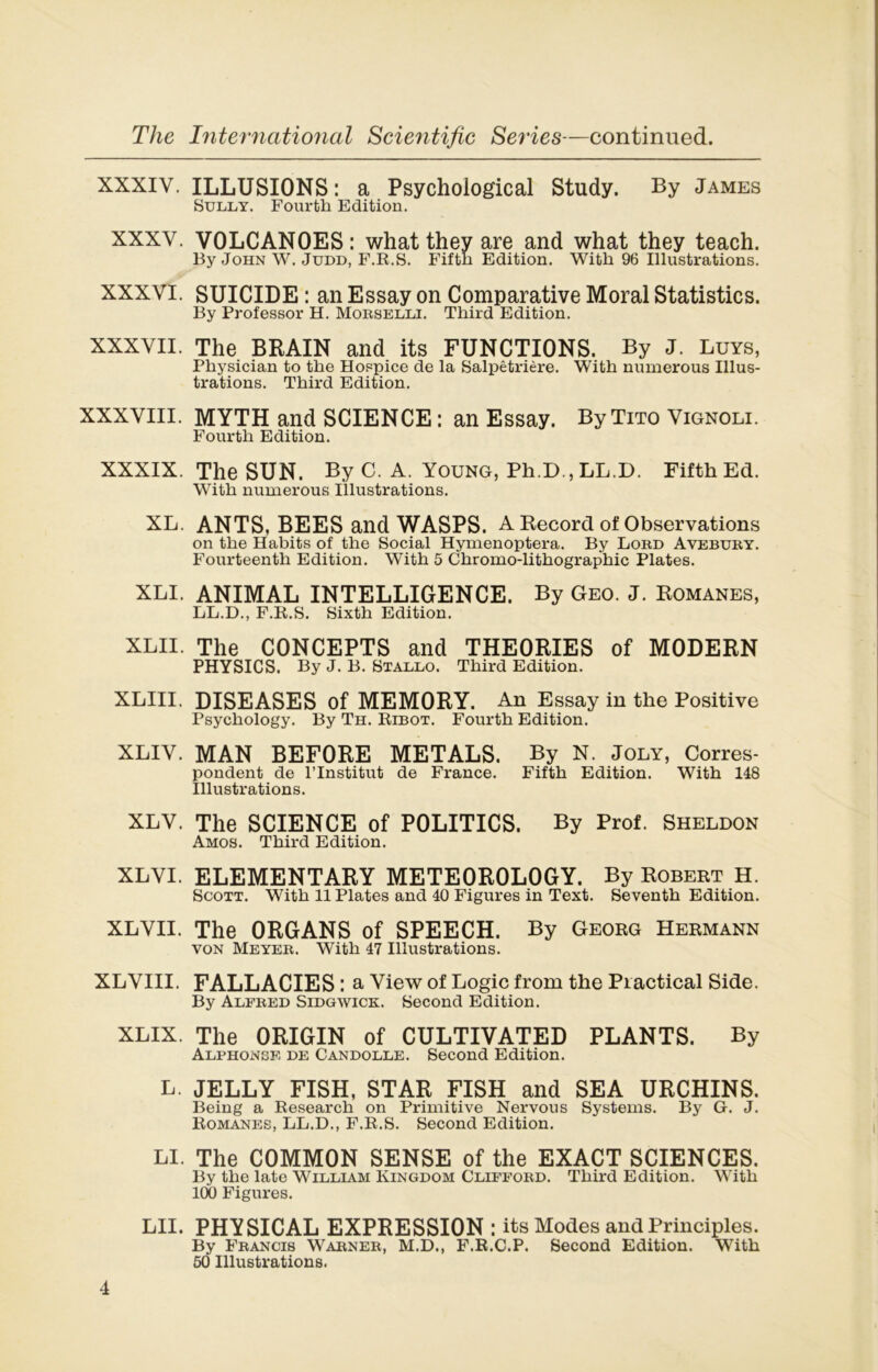 XXXIY. ILLUSIONS: a Psychoiogical Study. By James Sully. Fourth Edition. XXXV. VOLCANOES : what they are and what they teach. By John W. Judd, F.R.S. Fifth Edition. With 96 Illustrations. XXXVI. SUICIDE : an Essay on Comparative Moral Statistics. By Professor H. Morselli. Third Edition. XXXVII. The BRAIN and its FUNCTIONS. By J. Luys, Physician to the Hospice de la Salpêtrière. With numerous Illus- trations. Third Edition. XXXVIII. MYTH and SCIENCE : an Essay. By Tito Vignoli. Fourth Edition. XXXIX. The SUN. By C. A. Young, Ph.D.,LL.D. Fifth Ed. With numerous Illustrations. XL. ANTS, BEES and WASPS. A Record of Observations on the Habits of the Social Hymenoptera. By Lord Avebury. Fourteenth Edition. With 5 Chromo-lithographie Plates. XLI. ANIMAL INTELLIGENCE. By Geo. J. Romanes, LL.D., F.R.S. Sixth Edition. XLII. The CONCEPTS and THEORIES of MODERN PHYSICS. By J. B. Stallo. Third Edition. XLIII. DISEASES of MEMORY. An Essay in the Positive Psychology. By Th. Ribot. Fourth Edition. XLIV. MAN BEFORE METALS. By N. Joly, Corres- pondent de l’Institut de France. Fifth Edition. With 148 Illustrations. XLV. The SCIENCE of POLITICS. By Prof. Sheldon Amos. Third Edition. XLVI. ELEMENTARY METEOROLOGY. By Robert H. Scott. With 11 Plates and 40 Figures in Text. Seventh Edition. XLVII. The ORGANS of SPEECH. By Georg Hermann von Meyer. With 47 Illustrations. XLVIII. FALLACIES : a View of Logic frorn the Practical Side. By Alfred Sidgwick. Second Edition. XLIX. The ORIGIN of CULTIVATED PLANTS. By Alphonse de Candolle. Second Edition. L. JELLY FISH, STAR FISH and SEA URCHINS. Being a Research on Primitive Nervous Systems. By G. J. Romanes, LL.D., F.R.S. Second Edition. LI. The C0MM0N SENSE of the EXACT SCIENCES. By the late William Kingdom Clifford. Third Edition. With 100 Figures. LII. PHYSICAL EXPRESSION ; its Modes and Principles. By Francis Warner, M.D., F.R.C.P. Second Edition. With 50 Illustrations.