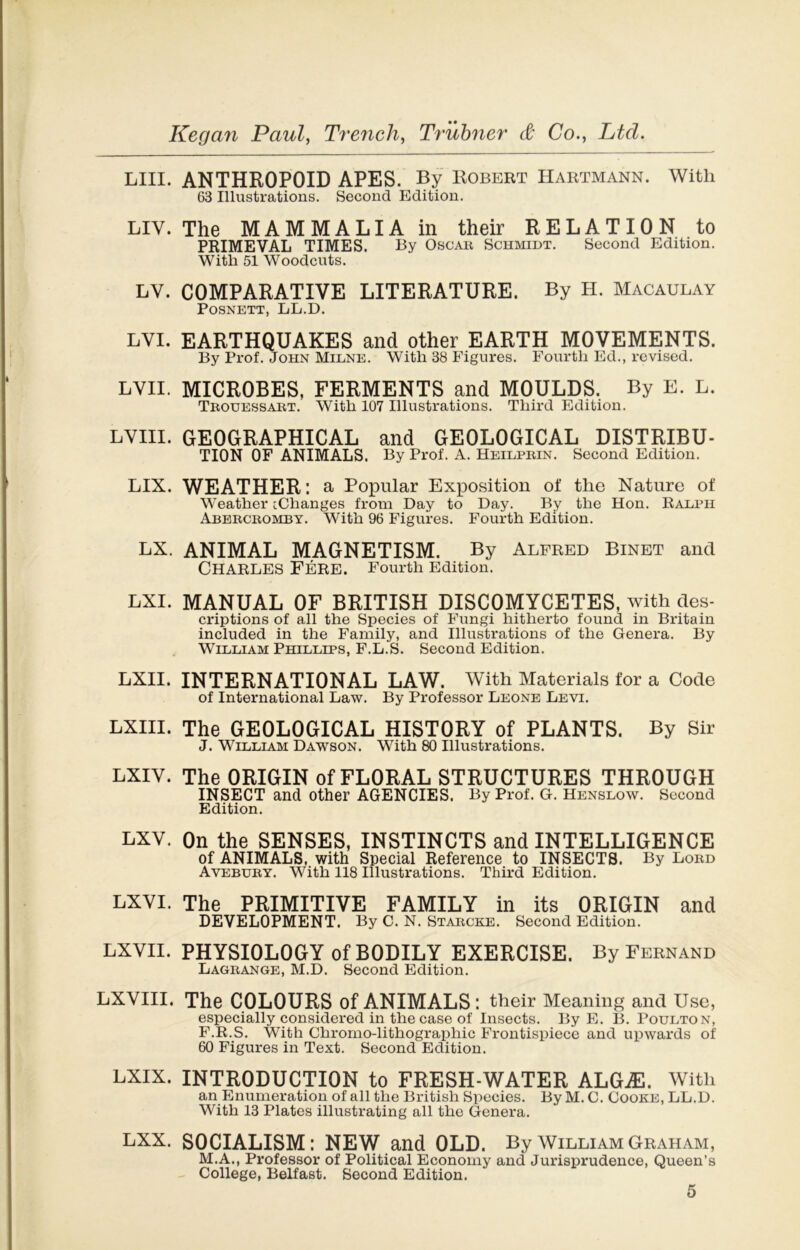 LUI. ANTHROPOID APES. By Robert Hartmann. With 63 Illustrations. Second Edition. LIV. The MAMMALIA m their RELATION to PRIMEVAL TIMES. By Oscar Schmidt. Second Edition. With 51 Woodcuts. LY. COMPARATIVE LITERATURE. By H. Macaulay POSNETT, LL.D. LVI. EARTHQUAKES and other EARTH MOVEMENTS. By Prof. John Milne. With 38 Figures. Fourtli Ed., revised. LVII. MICROBES, FERMENTS and MOULDS. By E. L. Trouessart. With 107 Illustrations. Third Edition. LVIII. GEOGRAPHICAL and GEOLOGICAL DISTRIBU- TION OF ANIMALS. By Prof. A. Heilprin. Second Edition. LIX. WEATHER : a Popular Exposition of tlie Nature of Weather [Changes from Day to Day. By the Hon. R ADP H Abercromby. With 96 Figures. Fourth Edition. LX. ANIMAL MAGNETISM. By Alfred Binet and CHARLES Fere. Fourth Edition. LXI. MANUAL OF BRITISH DISCOMYCETES, with des- criptions of ail the Species of Fungi hitherto found in Britain included in the Family, and Illustrations of the Généra. By Wibdiam Phildlps, F.L.S. Second Edition. LXII. INTERNATIONAL LAW. With Materials for a Code of International Law. By Professor Leone Levi. LXIII. The GEOLOGICAL HISTORY of PLANTS. By Sir J. William Dawson. With 80 Illustrations. LXIY. The ORIGIN of FLORAL STRUCTURES THROUGH INSECT and other AGENCIES. By Prof. G. Henslow. Second Edition. LXV. On the SENSES, INSTINCTS and INTELLIGENCE of ANIMALS, with Spécial Reference to INSECTS. By Lord Avebury. With 118 Illustrations. Third Edition. LXVI. The PRIMITIVE FAMILY in its ORIGIN and DEVELOPMENT. By C. N. Starcke. Second Edition. LXVII. PHYSI0L0GY ofBODILY EXERCISE. By Fernand Lagrange, M.D. Second Edition. LXVIII. The C0L0URS of ANIMALS : their Meaning and Use, especially considered in the case of Insects. By E. B. Poudton, F.R.S. With Chromo-lithographie Frontispiece and upwards of 60 Figures in Text. Second Edition. LXIX. INTRODUCTION to FRESH-WATER ALGÆ. With an Enumération of ail the British Species. By M. C. Cooke, LL.D. With 13 Plates illustrating ail the Généra. LXX. SOCIALISM: NEW and OLD. By William Graham, M.A., Professor of Political Economy and Jurisprudence, Quoen’s College, Belfast. Second Edition.
