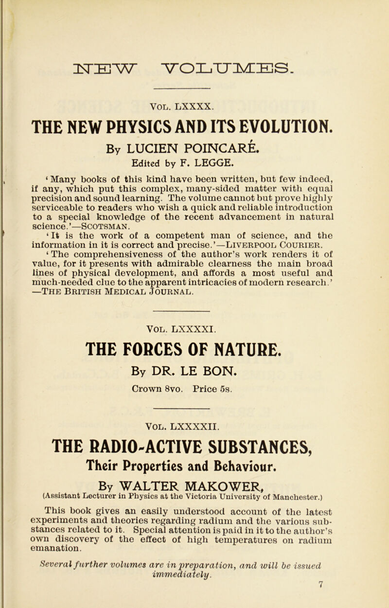 ILTIE'W VOLUMES. VOL. LXXXX. THE NEW PHYSICS AND ITS EVOLUTION. By LUCIEN POINCARÉ. Editcd by F, LEGGE, ‘ Many books of this kind hâve been written, but few indeed, if any, which put this complex, many-sided matter with equal précision and Sound learning. The volume cannot but prove highly serviceable to readers who wish a quick and reliable introduction to a spécial knowledge of the recent advancement in natural science. Scotsman . ‘ It is the work of a competent man of science, and the information in it is correct and précisé.’—Liverpool Courier. ‘ The comprehensiveness of the author’s work renders it of value, for it présents with admirable clearness the main broad Unes of physical development, and affords a most useful and much-needed due to the apparent intricacies of modem researcli.’ —The British Medical Journal. Vol. LXXXXI. THE FORCES OF NATURE. By DR. LE BON. Crown 8vo. Price 5s. Vol. LXXXXII. THE RADIO-ACTIVE SUBSTANCES, Their Properties and Behaviour. By WALTER MAKOWER, (Assistant Lecturer in Physics at the Victoria University of Manchester.) This book gives an easily understood account of the latest experiments and théories regarding radium and the various sub- stances related to it. Spécial attention is paid in it to the author’s own discovery of the effect of high températures on radium émanation. Several further volumes are in préparation, and will be issued immediately.