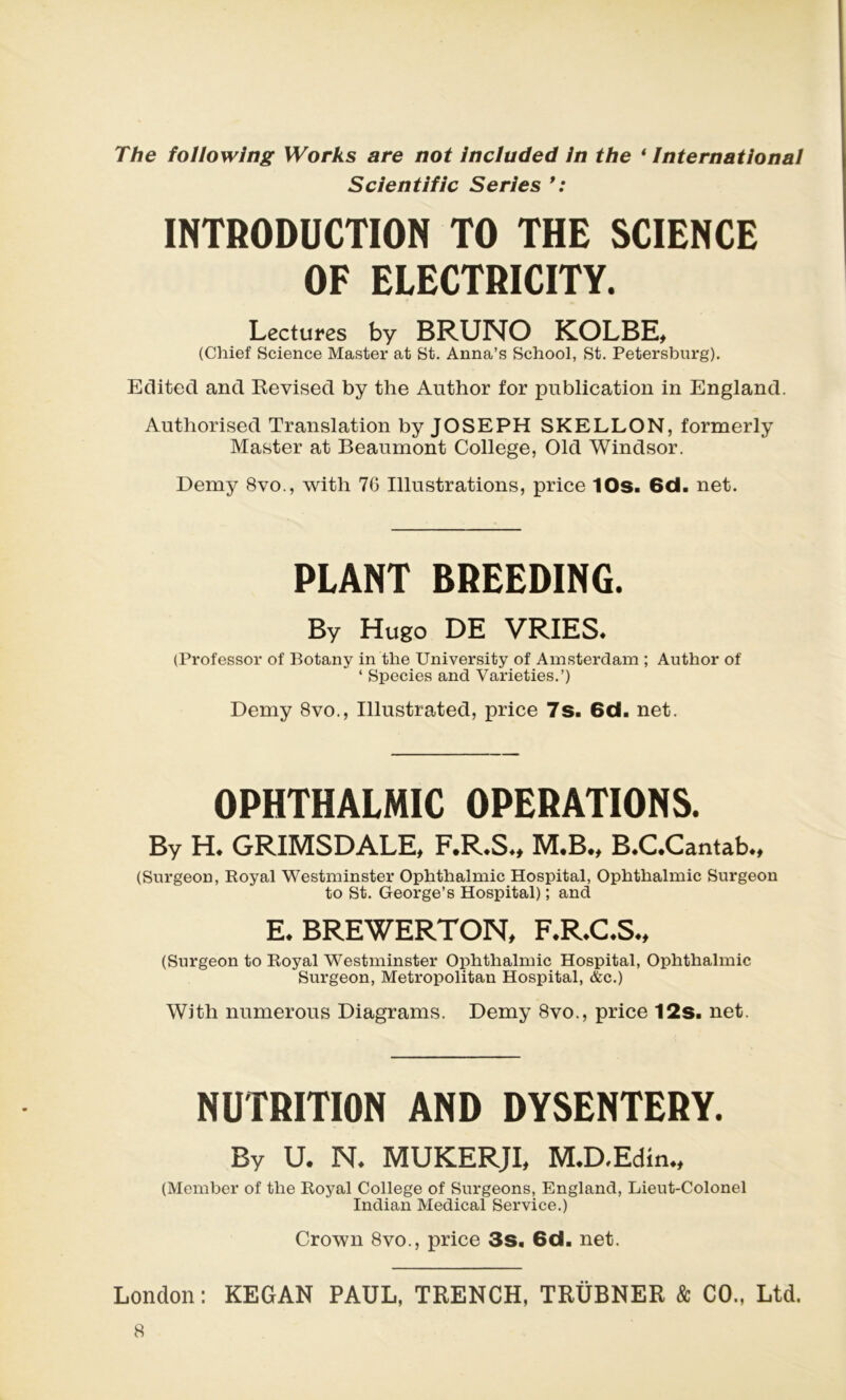 The followîng Works are not included in the ‘ International Scient ific Sériés * : INTRODUCTION TO THE SCIENCE OF ELECTRICITY. Lectures by BRUNO KOLBE, (Chief Science Master at St. Anna’s School, St. Petersburg). Editée! and Revised by the Author for publication in England. Authorised Translation by JOSEPH SKELLON, formerly Master at Beaumont College, Olcl Windsor. Demy 8vo., with 7G Illustrations, price 10s. 6d. net. PLANT BREEDING. By Hugo DE VRIES. (Professor of Botany in the University of Amsterdam ; Author of ‘ Species and Varieties.’) Demy 8vo., Illustrated, price 7s. 6d. net. OPHTHALMIC OPERATIONS. By H. GRIMSDALE, F.R.S., M*B., B.C.Cantab., (Surgeon, Royal Westminster Ophthalmic Hospital, Ophthalmic Surgeon to St. George’s Hospital) ; and E. BREWERTON, F.R.C.S., (Surgeon to Royal Westminster Ophthalmic Hospital, Ophthalmic Surgeon, Metropolitan Hospital, &c.) With numerous Diagrams. Demy 8vo., price 12s. net. NUTRITION AND DYSENTERY. By U. N. MUKERJI, M.D.Edin., (Member of the Royal College of Surgeons, England, Lieut-Colonel Indian Medical Service.) Crown 8vo., price 3s. 6d. net. London : KEGAN PAUL, TRENCH, TRÜBNER & CO., Ltd.