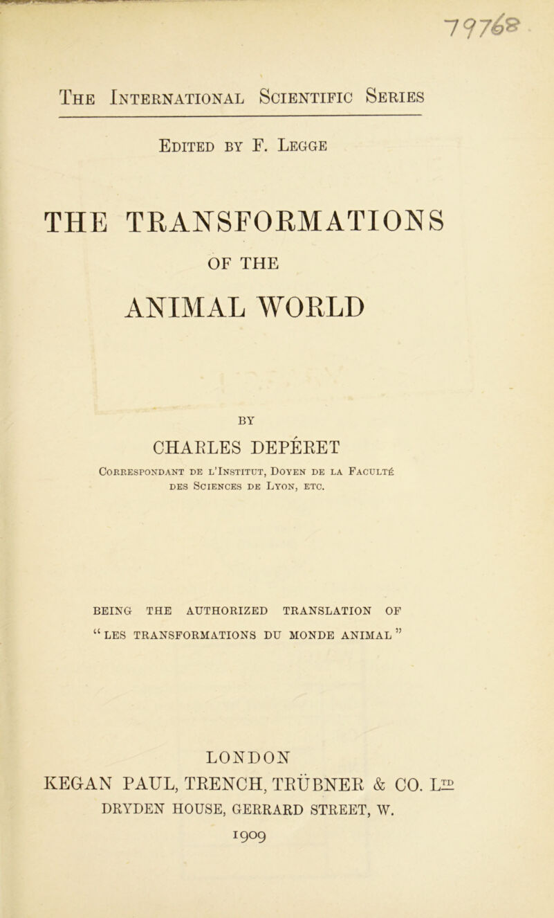 7 97é® The International Scientific Sériés Edited by F. Legge THE TRANSFORMATIONS OF THE ANIMAL WORLD BY CHAELES DEPÉEET Correspondant de l’Institut, Doyen de la Faculté des Sciences de Lyon, etc. BEING THE AUTHORIZED TRANSLATION OF “ LES TRANSFORMATIONS DU MONDE ANIMAL ” LONDON KEGAN PAUL, TEENCH, TEÜBNEK & CO. LIT DRYDEN HOUSE, GERRARD STREET, W. 1909