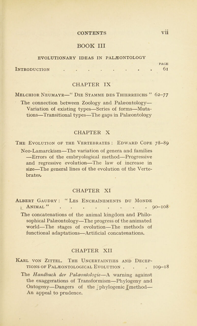 BOOK III EVOLUTIONARY IDEAS IN PALÆONTOLOGY PAGE Introduction ........ 6i CHAPTER IX Melchior Neumayr—“ Die Stamme des Thierreichs ” 62-77 The connection between Zoology and Palæontology— Variation of existing types—Sériés of forms—Muta- tions—Transitional types—The gaps in Palæontology CHAPTER X The Evolution of the Vertebrates : Edward Cope 78-89 Neo-Lamarckism—The variation of généra and families —Errors of the embryological method—Progressive and régressive évolution—The law of increase in size—The general lines of the évolution of the Verte- brate?r CHAPTER XI Albert Gaudry : “ Les Enchaînements du Monde ) Animal 90-108 The concaténations of the animal kingdom and Philo- sophical Palæontology—The progress of the animated world—The stages of évolution—The methods of functional adaptations—Artificial concaténations. CHAPTER XII Karl von Zittel. The Uncertainties and Décep- tions of Palæontological Evolution . . . 109-18 The Handbuch dey Palœontologie—A warning against the exaggerations of Transformism—Phylogeny and Ontogeny—Dangers of the phylogénie £method— An appeal to prudence.