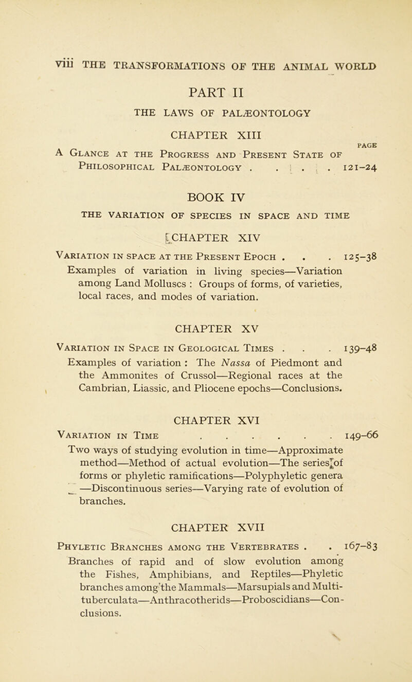 PART II THE LAWS OF PALÆONTOLOGY CHAPTER XIII PAGE A GlANCE AT THE PROGRESS AND PRESENT STATE OF Philosophical Palæontology . . i . . 121-24 BOOK IV THE VARIATION OF SPECIES IN SPACE AND TIME [CHAPTER XIV Variation in space at the Présent Epoch . . . 125-38 Examples of variation in living species—Variation among Land Molluscs : Groups of forms, of varieties, local races, and modes of variation. CHAPTER XV Variation in Space in Geological Times . . . 139-48 Examples of variation : The Nassa of Piedmont and the Ammonites of Crussol—Régional races at the Cambrian, Liassic, and Pliocène epochs—Conclusions. CHAPTER XVI Variation in Time ...... 149-66 Two ways of studying évolution in time—Approximate method—Method of actual évolution—The series^of forms or phyletic ramifications—Polyphyletic généra _ —Discontinuous sériés—Varying rate of évolution of branches. CHAPTER XVII Phyletic Branches among the Vertebrates . . 167-83 Branches of rapid and of slow évolution among the Fishes, Amphibians, and Reptiles—Phyletic branches among'the Mammals—Marsupials and Multi- tuberculata—Anthracotherids—Proboscidians—Con- clusions.