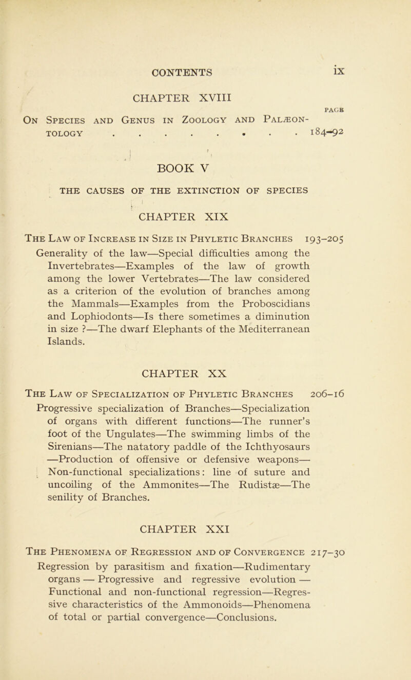 CHAPTER XVIII PAG B On Species and Genus in Zoology and Palæon- TOLOGY ........ 184-92 BOOK V THE CAUSES OF THE EXTINCTION OF SPECIES 1 CHAPTER XIX The Law of Increase in Size in Phyletic Branches 193-205 Generality of the law—Spécial difficulties among the Invertebrates—Examples of the law of growth among the lower Vertebrates—The law considérée! as a criterion of the évolution of branches among the Mammals—Examples from the Proboscidians and Lophiodonts—Is there sometimes a diminution in size ?—The dwarf Eléphants of the Mediterranean Islands. CHAPTER XX The Law of Specialization of Phyletic Branches 206-16 Progressive specialization of Branches—Specialization of organs with different functions—The runner’s foot of the Ungulates—The swimming limbs of the Sirenians—The natatory paddle of the Ichthyosaurs —Production of offensive or défensive weapons— Non-functional specializations : line of suture and uncoiling of the Ammonites—The Rudistæ—The senility of Branches. CHAPTER XXI The Phenomena of Régression and of Convergence 217-30 Régression by parasitism and fixation—Rudimentary organs — Progressive and régressive évolution — Functional and non-functional régression—Régres- sive characteristics of the Ammonoids—Phenomena of total or partial convergence—Conclusions.