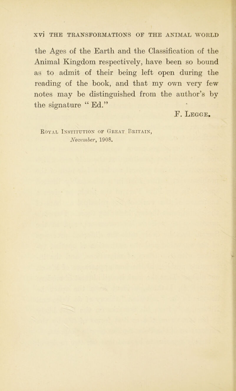 the Ages of the Earth and the Classification of the Animal Kingdom respectively, hâve been so bound as to admit of their being left open during the reading of the book, and that my own very few notes may be distinguished from the author’s by the signature “ Ed.” E. Legge. Royal Institution of Great Britain, Novewïber, 1908.