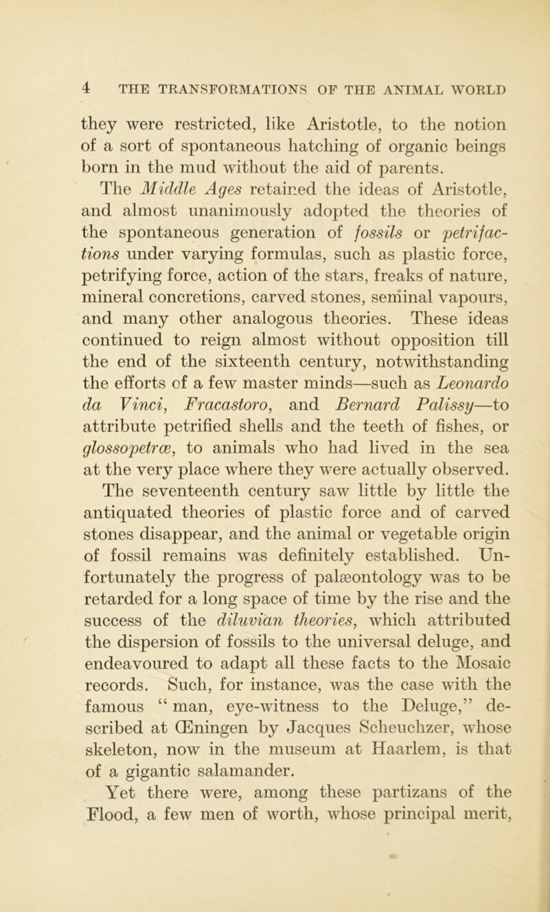 they were restricted, like Aristotle, to the notion of a sort of spontaneous hatching of organic beings born in the mud without the aid of parents. The Middle Ages retained the ideas of Aristotle, and almost unanirnously adopted the théories of the spontaneous génération of fossils or petrifac- tions under varying formulas, such as plastic force, petrifying force, action of the stars, freaks of nature, minerai concrétions, carved stones, seniinal vapours, and many other analogous théories. These ideas continued to reign almost without opposition till the end of the sixteenth century, notwithstanding the efforts of a few master minds—such as Leonardo da Vinci, Fracastoro, and Bernard Palissy—to attribute petrified shells and the teeth of fishes, or glossopetrœ, to animais who had lived in the sea at the very place where they were actually observed. The seventeenth century saw little by little the antiquated théories of plastic force and of carved stones disappear, and the animal or vegetable origin of fossil remains was definitely established. Un- fortunately the progress of palæontology was to be retarded for a long space of time by the rise and the success of the diluviàn théories, which attributed the dispersion of fossils to the universal deluge, and endeavoured to adapt ail these facts to the Mosaic records. Such, for instance, was the case with the famous “ man, eye-witness to the Deluge,” de- scribed at Œningen by Jacques Scheuclizer, whose skeleton, now in the muséum at Haarlem, is that of a gigantic salamander. Yet there were, among these partizans of the Flood, a few men of worth, whose principal merit,