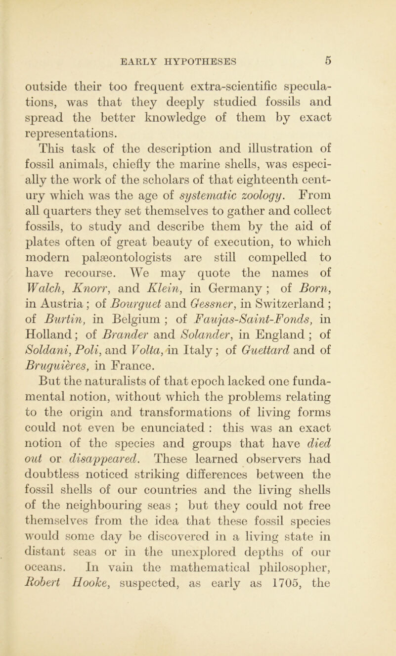 outside their too frequent extra-scientific spécula- tions, was that tliey deeply studied fossils and spread the better knowledge of tliem by exact représentations. Tliis task of the description and illustration of fossil animais, chiefly the marine shells, was especi- ally the work of the scholars of that eighteenth cent- ury whicli was the âge of systematic zoology. From ail quarters tliey set themselves to gather and collect fossils, to study and describe them by the aid of plates often of great beauty of execution, to which modem palæontologists are still compelled to hâve recourse. We may quote the naines of Walch, Knorr, and Klein, in Germany ; of Boni, in Austria ; of Bourguet and Gessner, in Switzerland ; of Burtin, in Belgium ; of Faujas-Saint-Fonds, in Holland ; of Brander and Solander, in England ; of Soldani, Poli, and Volta, in Italy ; of Guettard and of Bruguières, in France. But the naturalists of that epoch laeked one funda- mental notion, without which the problems relating to the origin and transformations of living forms could not even be enunciated : this was an exact notion of the species and groups that hâve died out or disappeared. These learned observers had doubtless noticed striking différences between the fossil shells of our co un tries and the living shells of the neighbouring seas ; but they could not free themselves from the idea that these fossil species would some day be discovered in a living state in distant seas or in the unexplored depths of our océans. In vain the mathematical philosopher, Robert Hooke, suspected, as early as 1705, the