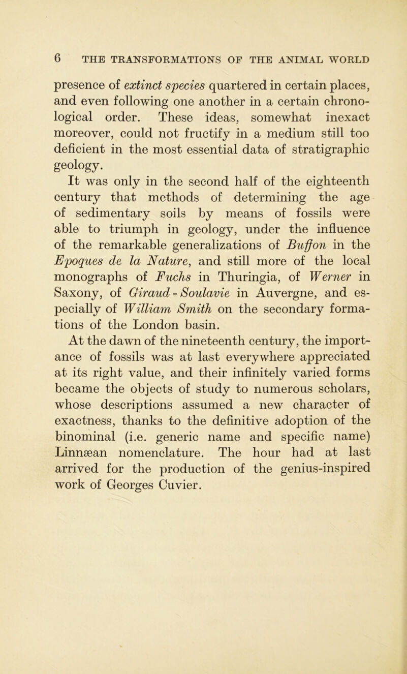 presence of extinct species quartered in certain places, and even following one another in a certain chrono- logical order. These ideas, somewhat inexact inoreover, could not fructify in a medium still too déficient in the most essential data of stratigraphie geology. It was only in the second half of the eighteenth century that methods of determining the âge of sedimentary soils by means of fossils were able to triumph in geology, under the influence of the remarkable generalizations of Buÿon in the Epoques de la Nature, and still more of the local monographs of Fuchs in Thuringia, of Werner in Saxony, of Giraud - Soulavie in Auvergne, and es- pecially of William Smith on the secondary forma- tions of the London basin. At the dawn of the nineteenth century, the import- ance of fossils was at last everywhere appreciated at its right value, and their infinitely varied forms became the objects of study to numerous scholars, whose descriptions assumed a new character of exaetness, thanks to the definitive adoption of the binominal (i.e. generic name and spécifie name) Linnæan nomenclature. The hour had at last arrived for the production of the genius-inspired work of Georges Cuvier.