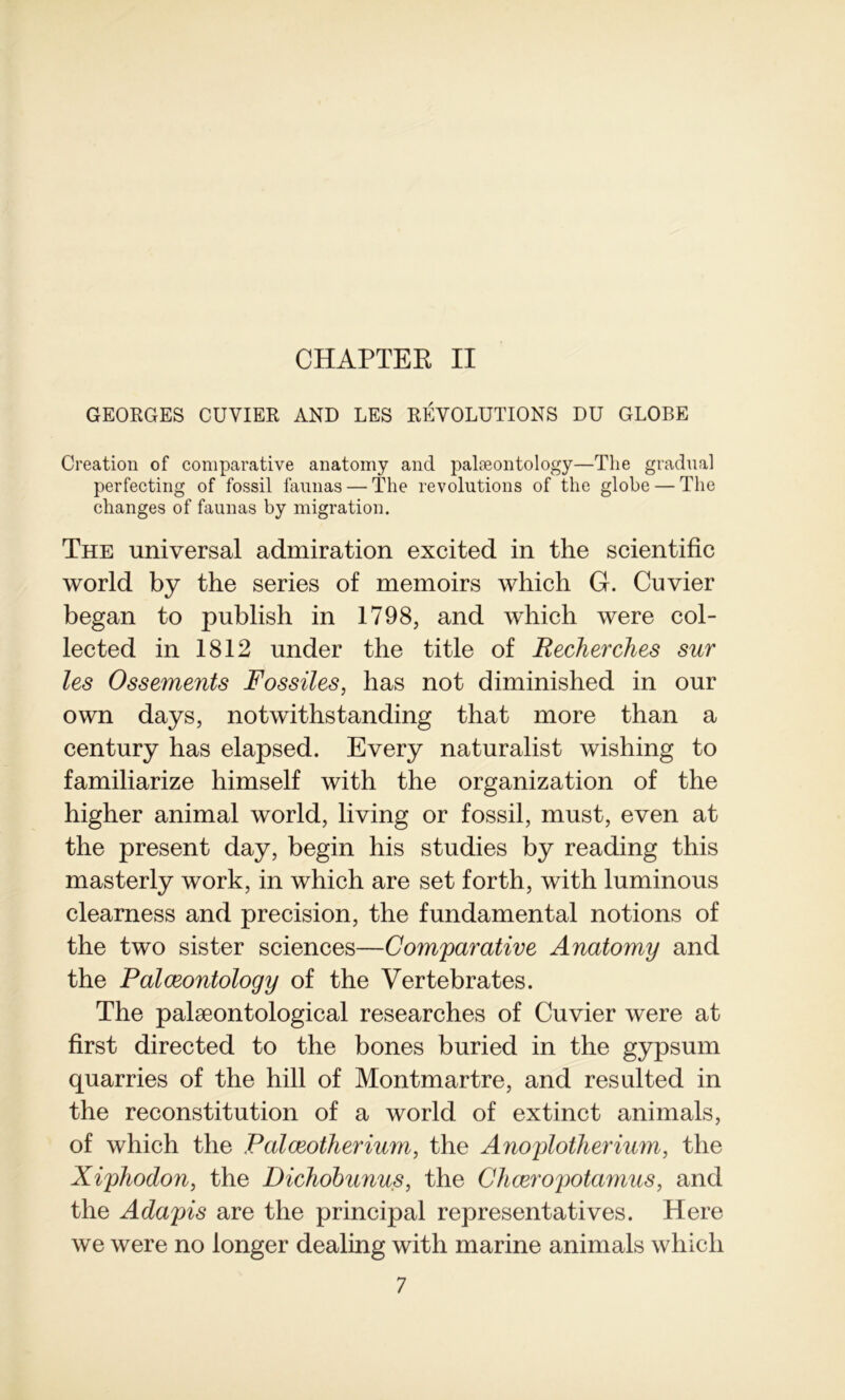 CHAPTER II GEORGES CUVIER AND LES RÉVOLUTIONS DU GLOBE Création of comparative anatomy and palæontology—The graduai perfecting of fossil faunas — The révolutions of the globe — The changes of faunas by migration. The universal admiration excited in the scientific world by the sériés of memoirs which G. Cuvier began to publish in 1798, and which were col- lected in 1812 under the title of Recherches sur les Ossements Fossiles, lias not diminished in our own days, notwithstanding that more than a century has elapsed. Every naturalist wishing to familiarize himself with the organization of the higher animal world, living or fossil, must, even at the présent day, begin his studies by reading this masterly work, in which are set forth, with luminous clearness and précision, the fundamental notions of the two sis ter sciences—Comparative Anatomy and the Palæontology of the Vertebrates. The palæontological researches of Cuvier were at first directed to the bones buried in the gypsum quarries of the hill of Montmartre, and resulted in the reconstitution of a world of extinct animais, of which the Palœotherium, the Anoplotherium, the Xiphodon, the Dichobunus, the Chœropotamus, and the Adapis are the principal représentatives. Here we were no longer dealing with marine animais which