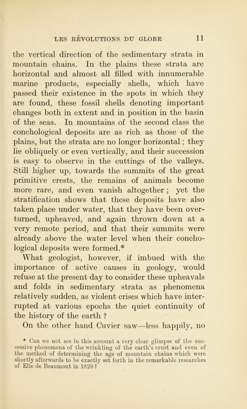 the vertical direction of the sedimentary strata in mountain chains. In the plains these strata are horizontal and almost ail filled witli innumerable marine products, especially shells, which hâve passed their existence in the spots in which they are found, these fossil shells denoting important changes both in extent and in position in the basin of the seas. In mountains of the second class the conchological deposits are as rich as those of the plains, but the strata are no longer horizontal ; they lie obliquely or even vertically, and their succession is easy to observe in the cuttings of the valleys. Still higher up, towards the summits of the great primitive crests, the remains of animais become more rare, and even vanish altogether ; yet the stratification shows that these deposits hâve also taken place under water, that they hâve been over- turned, upheaved, and again thrown down at a very remote period, and that their summits were already above the water level when their concho- logical deposits were formed.* What geologist, however, if imbued with the importance of active causes in geology, would refuse at the présent day to consider these upheavals and folds in sedimentary strata as phenomena relatively sudden, as violent crises which hâve inter- rupted at various epochs the quiet continuity of the history of the earth ? On the other hand Cuvier saw—less happily, no * Can we not see in this acconnt a very clear glimpse of the suc- cessive phenomena of the wrinkling of the earth’s crust and even of the method of determining the âge of mountain chains which were sliortly afterwards to be exactly set forth in the remarkable researches of Elie de Beaumont in 1829 ?