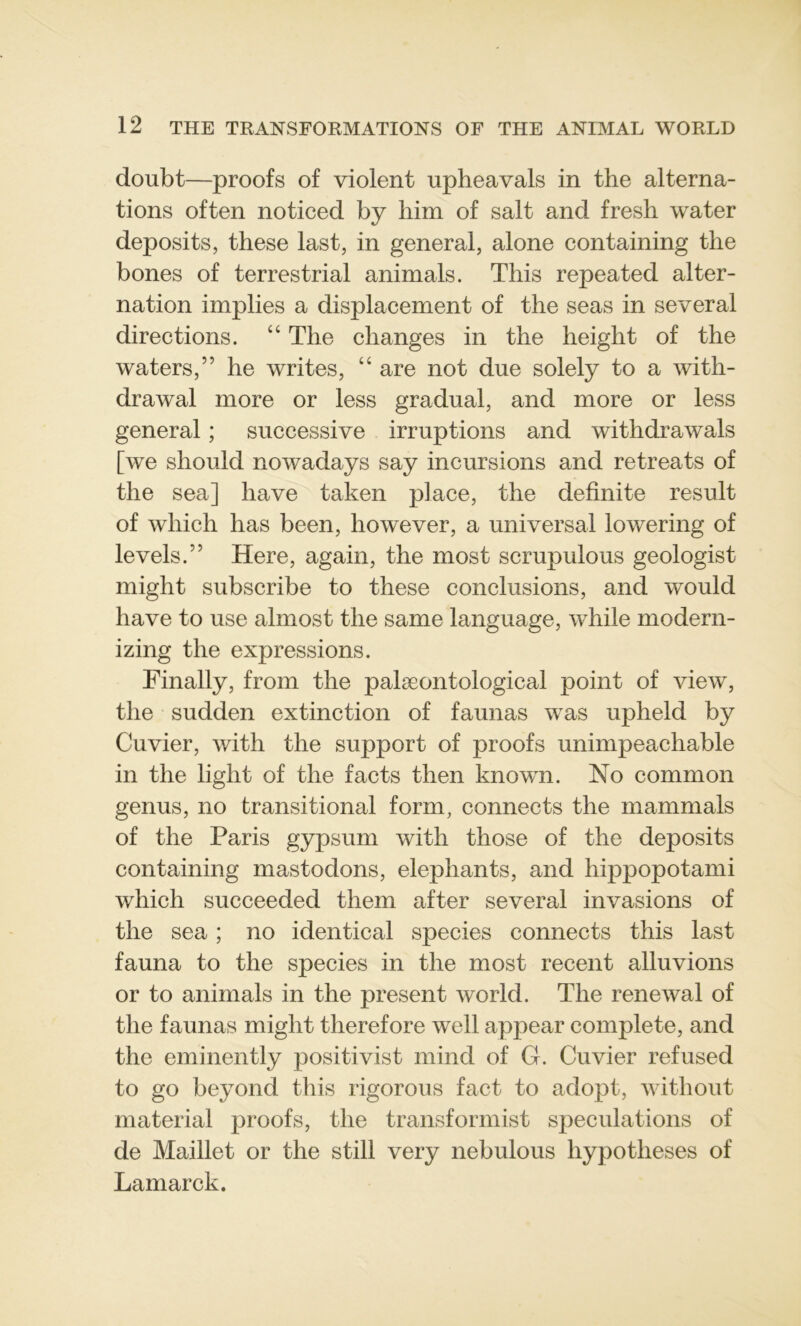 doubt—proofs of violent upheavals in the alterna- tions often noticed by him of sait and fresh water deposits, these last, in general, alone containing the bones of terrestrial animais. This repeated alter- nation implies a displacement of the seas in several directions. “ The changes in the height of the waters,” he writes, “ are not due solely to a with- drawal more or less graduai, and more or less general ; successive irruptions and withdrawals [we sliould nowadays say incursions and retreats of the sea] liave taken place, the definite resuit of wliich has been, however, a universal lowering of levels.” Here, again, the most scrupulous geologist might subscribe to these conclusions, and would hâve to use almost the same language, while modern- izing the expressions. Finally, from the palæontological point of view, the sudden extinction of faunas was upheld by Cuvier, with the support of proofs unimpeachable in the light of the facts then known. No common genus, no transitional form, connects the mammals of the Paris gypsum with those of the deposits containing mastodons, éléphants, and hrppopotami which succeeded them after several invasions of the sea ; no identical species connects this last fauna to the species in the most recent alluvions or to animais in the présent world. The renewal of the faunas might therefore well appear complété, and the eminently positivist mind of G. Cuvier refused to go beyond this rigorous fact to adopt, without material proofs, the transformist spéculations of de Maillet or the still very nebulous hypothèses of Lamarck.