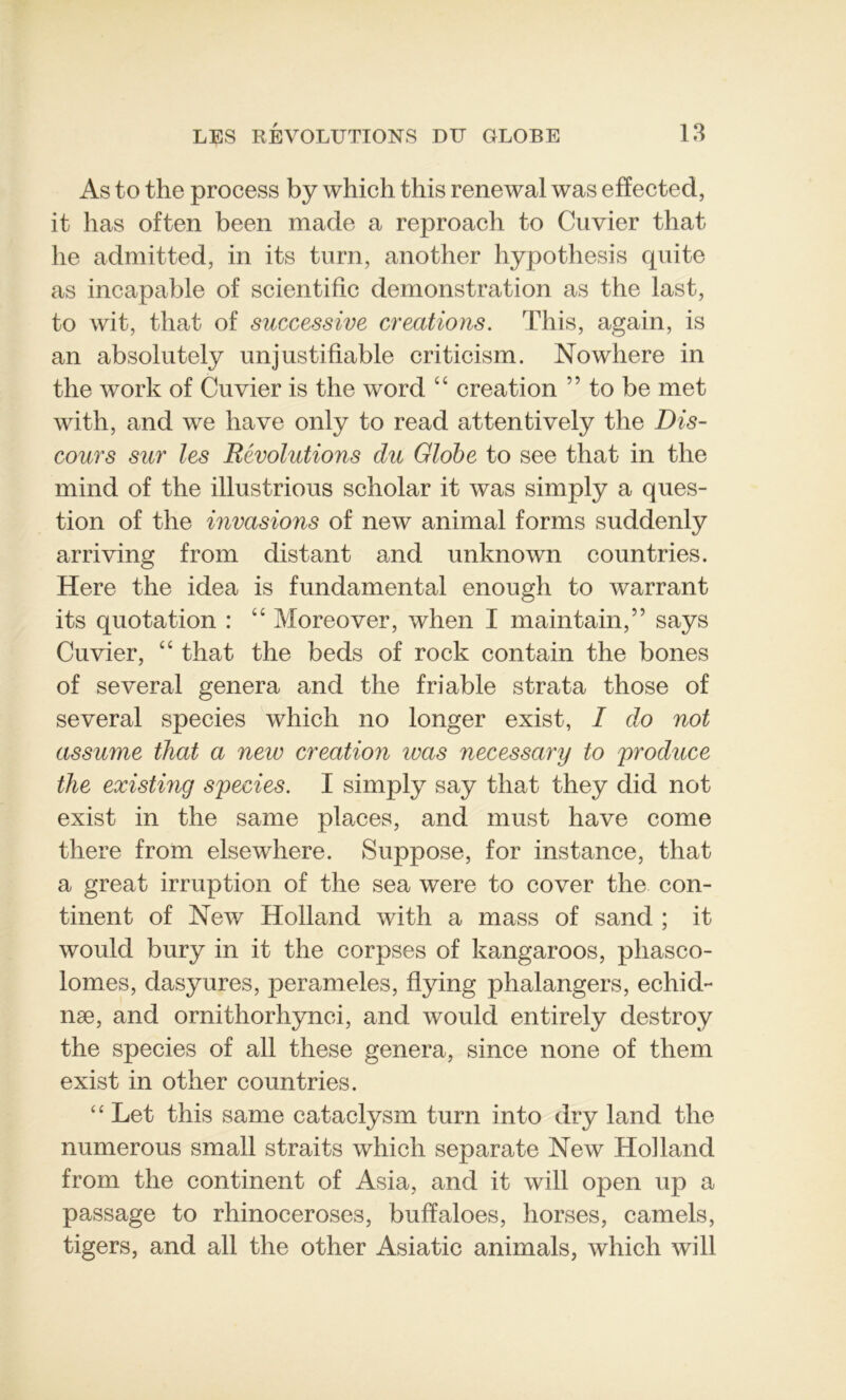 As to the process by which this renewal was efïected, it lias often been made a reproach to Cuvier that lie admitted, in its turn, another hypothesis qui te as incapable of scientific démonstration as the last, to wit, tliat of successive créations. This, again, is an absolutely un justifiable criticism. Nowhere in the work of Cuvier is the word “ création ” to be met with, and we hâve only to read attentively the Dis- cours sur les Révolutions du Globe to see that in the mind of the illustrious scholar it was simply a ques- tion of the invasions of new animal forms suddenly arriving from distant and unknown countries. Here the idea is fundamental enough to warrant its quotation : u Moreover, when I main tain,” says Cuvier, “ that the beds of rock contain the bones of several généra and the friable strata those of several species which no longer exist, I do not assume that a new création was necessary to produce the existing species. I simply say that they did not exist in the sanie places, and must hâve corne there from elsewhere. Suppose, for instance, that a great irruption of the sea were to cover the con- tinent of New Holland with a mass of sand ; it would bury in it the corpses of kangaroos, phasco- lomes, dasyures, perameles, flying phalangers, echid- næ, and ornithorhynci, and would entirely destroy the species of ail these généra, since none of them exist in other countries. ‘ ‘ Let this sanie cataclysm turn into dry land the numerous small straits which separate New Holland from the continent of Asia, and it will open up a passage to rhinoceroses, bufïaloes, horses, camels, tigers, and ail the other Asiatic animais, which will