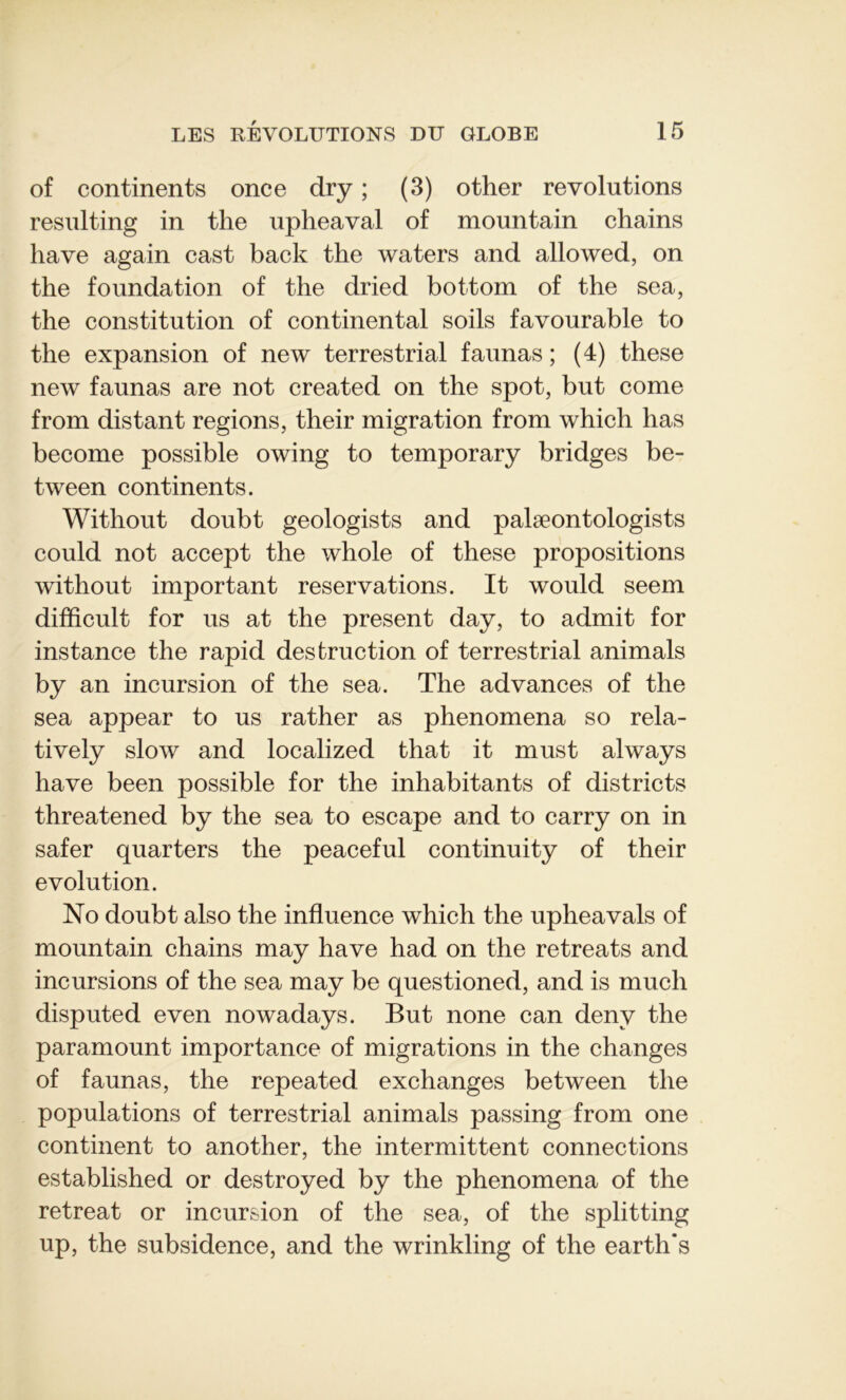 of continents once dry ; (3) other révolutions resulting in the upheaval of mountain chains hâve again cast back the waters and allowed, on the foundation of the dried bottom of the sea, the constitution of continental soils favourable to the expansion of new terrestrial faunas ; (4) these new faunas are not created on the spot, but corne from distant régions, their migration from which lias become possible owing to temporary bridges be- tween continents. Without doubt geologists and palæontologists could not accept the whole of these propositions without important réservations. It would seem difficult for us at the présent day, to admit for instance the rapid destruction of terrestrial animais by an incursion of the sea. The advances of the sea appear to us rather as phenomena so rela- tively slow and localized that it must always hâve been possible for the inhabitants of districts threatened by the sea to escape and to carry on in safer quarters the peaceful continuity of their évolution. No doubt also the influence which the upheavals of mountain chains may hâve had on the retreats and incursions of the sea may be questioned, and is much disputed even nowadays. But none can denv the paramount importance of migrations in the changes of faunas, the repeated exchanges between the populations of terrestrial animais passing from one continent to another, the intermittent connections established or destroyed by the phenomena of the retreat or incursion of the sea, of the splitting up, the subsidence, and the wrinkling of the earth’s