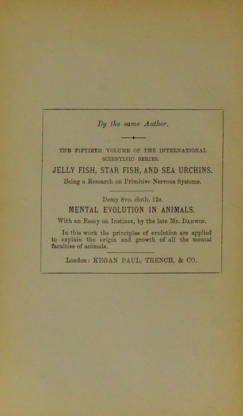 By the same Author. 4 THE FIFTIETH VOLUME OF THE INTERNATIONAL SCIENTIFIC SERIES. JELLY FISH, STAR FISH, AND SEA URCHINS. Being a Research on Primitive Nervous Systems. Demy 8vo. cloth, 12s. MENTAL EVOLUTION IN ANIMALS. With an Essay on Instinct, by the late Mr. Darwin. In this work the principles of evolution are applied to explain the origin and growth of all the mental faculties of animals.