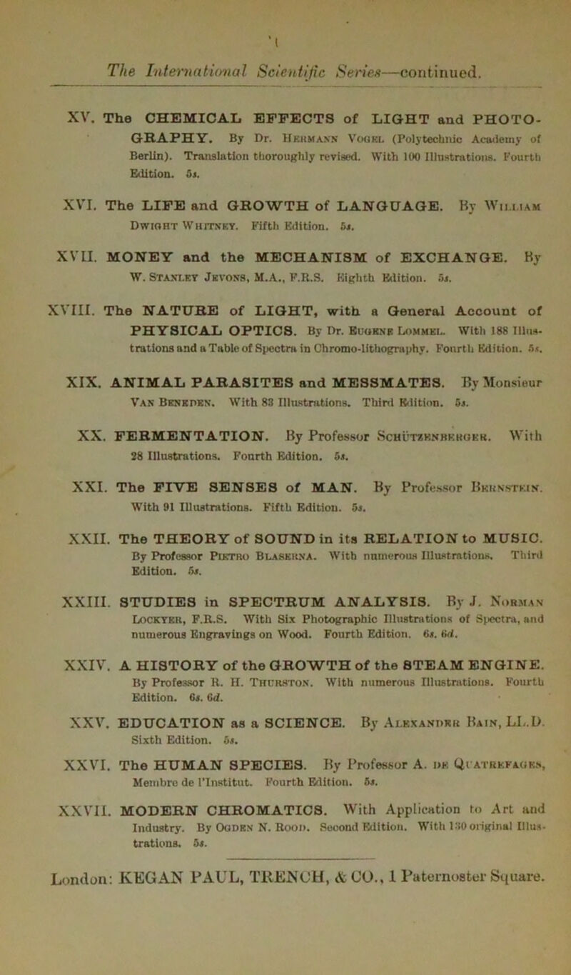 XV. The CHEMICAL EFFECTS of LIGHT and PHOTO- GRAPHY. By Dr. Hebmaus Vogkl (Polytechnic Academy of Berlin). Translation thoroughly revised. With 100 Illustrations. Fourth Edition. 6«. XVI. The LIFE and GROWTH of LANGUAGE. By William Dwioht Whitney. Fifth Edition. 5s. XVII. MONEY and the MECHANISM of EXCHANGE. By W. Stanley Jkvons, M.A., F.R.S. Eighth Edition. 5s. XVIII. The NATURE of LIGHT, with a General Account of PHYSICAL OPTICS. By Dr. Euokne Lommkl. With 188 Tllus- trations and u Table of Spectra in Chromo-lithography. Fourth Edition. lit. XIX. ANIMAL PARASITES and MESSMATES. By Monsieur Van Benkdkn. With 83 Illustrations. Third Edition. 5s. XX. FERMENTATION. By Professor Schutshnbkhqkr. With 28 Illustrations. Fourth Edition. 51. XXI. The FIVE SENSES of MAN. By Professor Bernstein. With 91 Illustrations. Fifth Edition. 5j. XXII. The THEORY of SOUND in its RELATION to MUSIC. By Professor Pietro Blabkkna. With numerous Illustrations. Third Edition. 5s. XXIII. STUDIES in SPECTRUM ANALYSIS. By J. Norman Lockykr, F.R.S. With Six Photographic Illustrations of Spectra, and numerous Engravings on Wood. Fourth Edition. 6s. tid. XXIV. A HISTORY of the GROWTH of the STEAM ENGINE. By Professor R. H. Thurston. With numerous Illustrations. Fourth Edition. 6s. 6d. XXV. EDUCATION as a SCIENCE. By Alexander Bain,LL.L>. Sixth Edition. 5s. XXVI. The HUMAN SPECIES. By Professor A. ws Qt atbkfaom, Monibre de l’lnstitut. Fourth Edition. 5s. XXVII. MODERN CHROMATICS. With Application to Art and Industry. By Oodkn N. Rood. Second Edition. With 130 original Illus- trations. 5s.