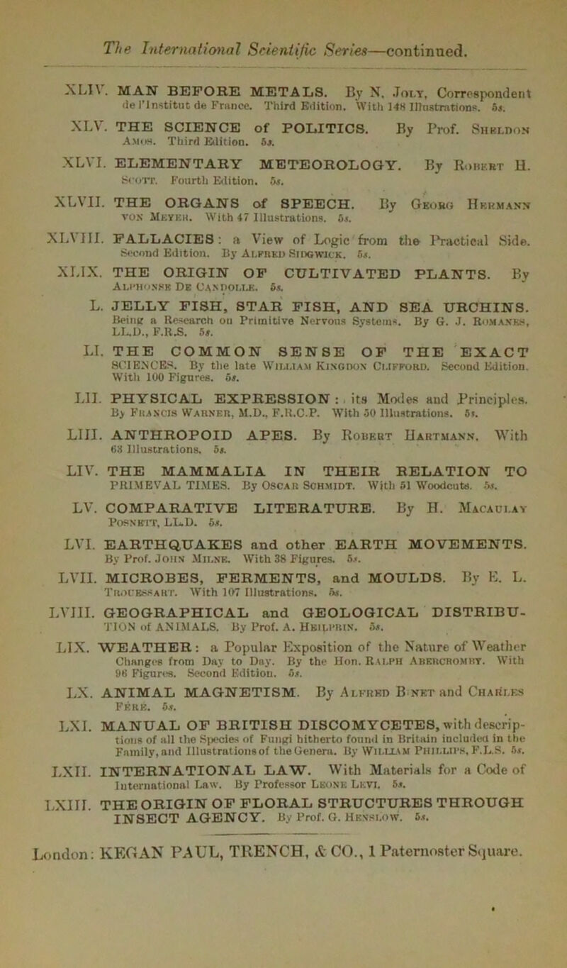 XLI\. MAN BEFORE METALS. By N. .Toly, Correspondent de l’lnstitut de France. Third Edition. With 148 Illustrations, os. XLV. THE SCIENCE of POLITICS. By Prof. Sheldon Amos. Third Edition, or. XLVI. ELEMENTARY METEOROLOGY. By Robert H. Scott. Fourth Edition. 5s. XLVII. THE ORGANS of SPEECH. By Georg Hermann vox Meyek. With 47 Illustrations, os. XLVIII. FALLACIES: a View of Logie from the Practical Side. Second Edition. By Alfred Sidgwick. Bs. XLIX. THE ORIGIN OF CULTIVATED PLANTS. By Alphonse De Candolle. 5s. L. JELLY FISH, STAR FISH, AND SEA URCHINS. Being a Research on Primitive Nervous Systems. By G. J. Romanes, LL.1L>., F.R.S. 5s. LI. THE COMMON SENSE OF THE EXACT SCIENCES. By the late Wii.mam Kingdon Clifford. Second Edition. Witli 100 Figures, os. L1J. PHYSICAL EXPRESSION :. its Modes and Principles. By Fkancis Warn in, M.D., F.R.C.P. With 30 Illustrations. Si. LIII. ANTHROPOID APES. By Robert Hartmann. With 68 Illustrations. 5s. LIV. THE MAMMALIA IN THEIR RELATION TO PRIMEVAL TIMES. By Oscar Schmidt. With 51 Woodcuts. 5s. LV. COMPARATIVE LITERATURE. By H. Macaulay POSNBTT, LL.D. 5s. LVI. EARTHQUAKES and other EARTH MOVEMENTS. By Prof. John Milne. With 38 Figures. 5.<. LVII. MICROBES, FERMENTS, and MOULDS. By E. L. TrouessaKT. With 107 Illustrations, at. LVJII. GEOGRAPHICAL and GEOLOGICAL DISTRIBU- TION of AN DIALS. By Prof. A. Hkili'Rin. 5s. LIX. WEATHER: a Popular Exposition of the Nature of Weather Changes from Day to Day. By the Hon. Ralph Abercromhy. With 96 Figures. Second Edition. 6s. LX. ANIMAL MAGNETISM. By Alfred B net and Charles FerB. 5s. LXI. MANUAL OF BRITISH DISCOMYCETES, with descrip- tions of all the Species of Fungi hitherto found in Britain iucludecl in the Family, and Illustrations of the Genera. By William Phillips, F.L.S. Bs. LXII. INTERNATIONAL LAW. With Materials for a Code of International Law. By Professor Leone Levi. 5.t. I,XIII. THE ORIGIN OF FLORAL STRUCTURES THROUGH INSECT AGENCY. By Prof. G. Hen-slow. 5.t.