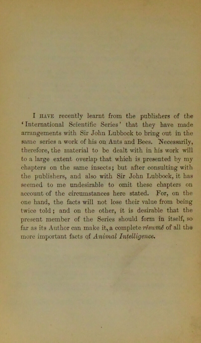 I have recently learnt from the publishers of the ‘ International Scientific Series ’ that they have made arrangements with Sir John Lubbock to bring out in the same series a work of his on Ants and Bees. Necessarily, therefore, the material to be dealt with in his work will to a large extent overlap that which is presented by my chapters on the same insects; but after consulting with the publishers, and also with Sir John Lubbock, it has seemed to me undesirable to omit these chapters on account of the circumstances here stated. For, on the one hand, the facts will not lose their value from being twice told ; and on the other, it is desirable that the present member of the Series should form in itself, so far as its Author can make it, a complete rtmmt, of all the more important facts Qf Animal Intelligence.