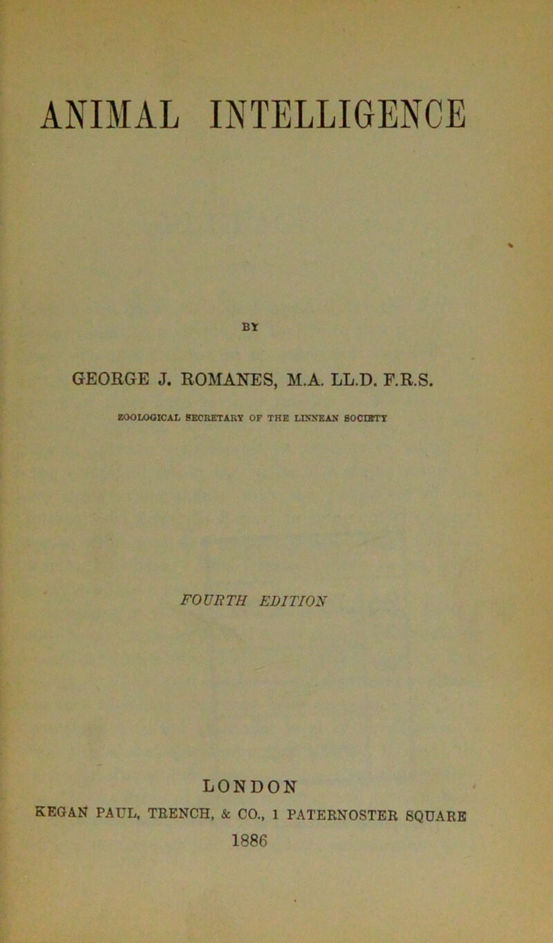 ANIMAL INTELLIGENCE BY GEORGE J. ROMANES, M.A. LL.D. F.R.S. ZOOLOGICAL SECRETARY OF THE LIXNEAN SOCIETY FOURTH EDITION LONDON KEGAN PAUL, TRENCH, & CO., 1 PATERNOSTER SQUARE 1886