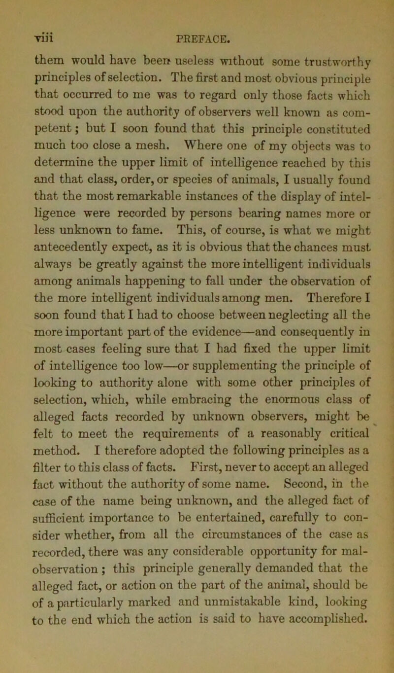 them would have been useless without some trustworthy principles of selection. The first and most obvious principle that occurred to me was to regard only those facts which stood upon the authority of observers well known as com- petent ; but I soon found that this principle constituted much too close a mesh. Where one of my objects was to determine the upper limit of intelligence reached by this and that class, order, or species of animals, I usually found that the most remarkable instances of the display of intel- ligence were recorded by persons bearing names more or less unknown to fame. This, of course, is what we might antecedently expect, as it is obvious that the chances must always be greatly against the more intelligent individuals among animals happening to fall under the observation of the more intelligent individuals among men. Therefore I soon found that I had to choose between neglecting all the more important part of the evidence—and consequently in most cases feeling sure that I had fixed the upper limit of intelligence too low—or supplementing the principle of looking to authority alone with some other principles of selection, which, while embracing the enormous class of alleged facts recorded by unknown observers, might be felt to meet the requirements of a reasonably critical method. I therefore adopted the following principles as a filter to this class of facts. First, never to accept an alleged fact without the authority of some name. Second, in the case of the name being unknown, and the alleged fact of sufficient importance to be entertained, carefully to con- sider whether, from all the circumstances of the case as recorded, there was any considerable opportunity for mal- observation ; this principle generally demanded that the alleged fact, or action on the part of the animal, should be of a particularly marked and unmistakable kind, looking to the end which the action is said to have accomplished.