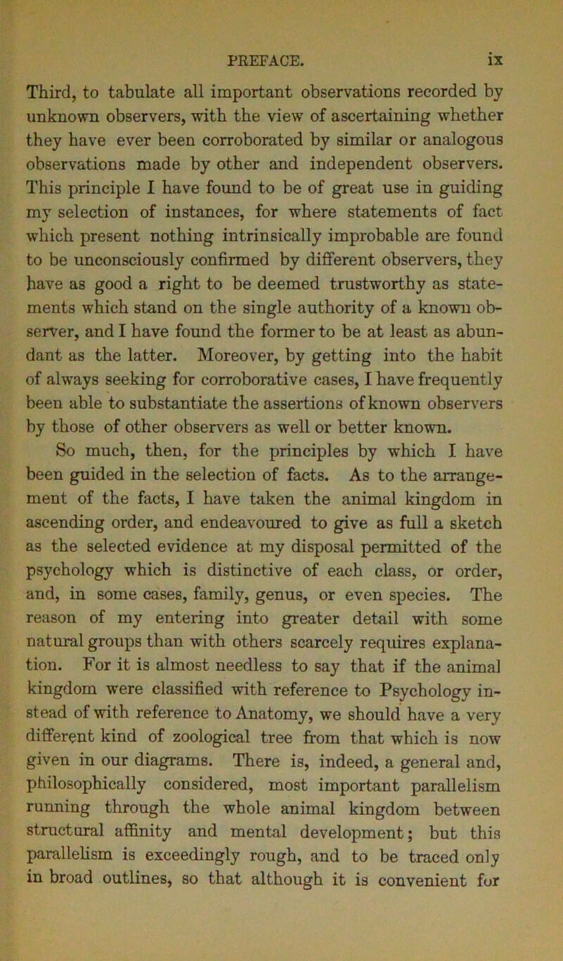 Third, to tabulate all important observations recorded by unknown observers, with the view of ascertaining whether they have ever been corroborated by similar or analogous observations made by other and independent observers. This principle I have found to be of great use in guiding my selection of instances, for where statements of fact which present nothing intrinsically improbable are found to be unconsciously confirmed by different observers, they have as good a right to be deemed trustworthy as state- ments which stand on the single authority of a known ob- server, and I have found the former to be at least as abun- dant as the latter. Moreover, by getting into the habit of always seeking for corroborative cases, I have frequently been able to substantiate the assertions of known observers by those of other observers as well or better known. So much, then, for the principles by which I have been guided in the selection of facts. As to the arrange- ment of the facts, I have taken the animal kingdom in ascending order, and endeavoured to give as full a sketch as the selected evidence at my disposal permitted of the psychology which is distinctive of each class, or order, and, in some cases, family, genus, or even species. The reason of my entering into greater detail with some natural groups than with others scarcely requires explana- tion. For it is almost needless to say that if the animal kingdom were classified with reference to Psychology in- stead of with reference to Anatomy, we should have a very different kind of zoological tree from that which is now given in our diagrams. There is, indeed, a general and, philosophically considered, most important parallelism running through the whole animal kingdom between structural affinity and mental development; but this parallelism is exceedingly rough, and to be traced only in broad outlines, so that although it is convenient for