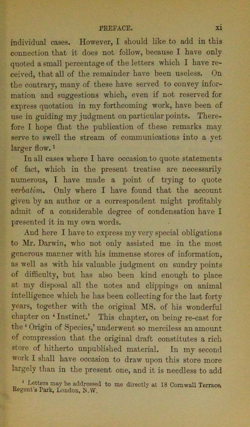 individual cases. However, I should like to add in this connection that it does not follow, because I have only quoted a small percentage of the letters which I have re- ceived, that all of the remainder have been useless. On the contrary, many of these have served to convey infor- mation and suggestions which, even if not reserved for express quotation in my forthcoming work, have been of use in guiding my judgment on particular points. There- fore I hope that the publication of these remarks may serve to swell the stream of communications into a yet larger flow.1 In all cases where I have occasion to quote statements of fact, which in the present treatise are necessarily numerous, I have made a point of trying to quote vei'batim. Only where I have found that the account given by an author or a correspondent might profitably admit of a considerable degree of condensation have I presented it in my own words. And here I have to express my ver}^ special obligations to Mr. Darwin, who not only assisted me in the most generous manner with his immense stores of information, as well as with his valuable judgment on sundry points of difficulty, but has also been kind enough to place at my disposal all the notes and clippings on animal intelligence which he has been collecting for the last forty years, together with the original MS. of his wonderful chapter on ‘ Instinct.’ This chapter, on being re-cast for the * Origin of Species,’ underwent so merciless an amount of compression that the original draft constitutes a rich store of hitherto unpublished material. In my second work I shall have occasion to draw upon this store more largely than in the present one, and it is needless to add 1 Letters may be addressed to me directly at 18 Cornwall Terrace, Regent’s Park, London, N.W.