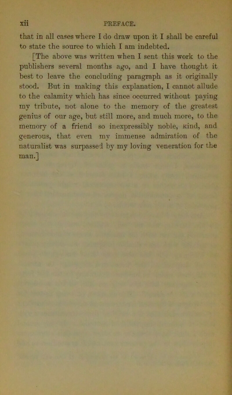 that in all cases where I do draw upon it I shall be careful to state the source to which I am indebted. FThe above was written when I sent this work to the publishers several months ago, and I have thought it best to leave the concluding paragraph as it originally stood. But in making this explanation, I cannot allude to the calamity which has since occurred without paying my tribute, not alone to the memory of the greatest genius of our age, but still more, and much more, to the memory of a friend so inexpressibly noble, Kind, and generous, that even my immense admiration of the naturalist was surpassed by my loving veneration for the man.]