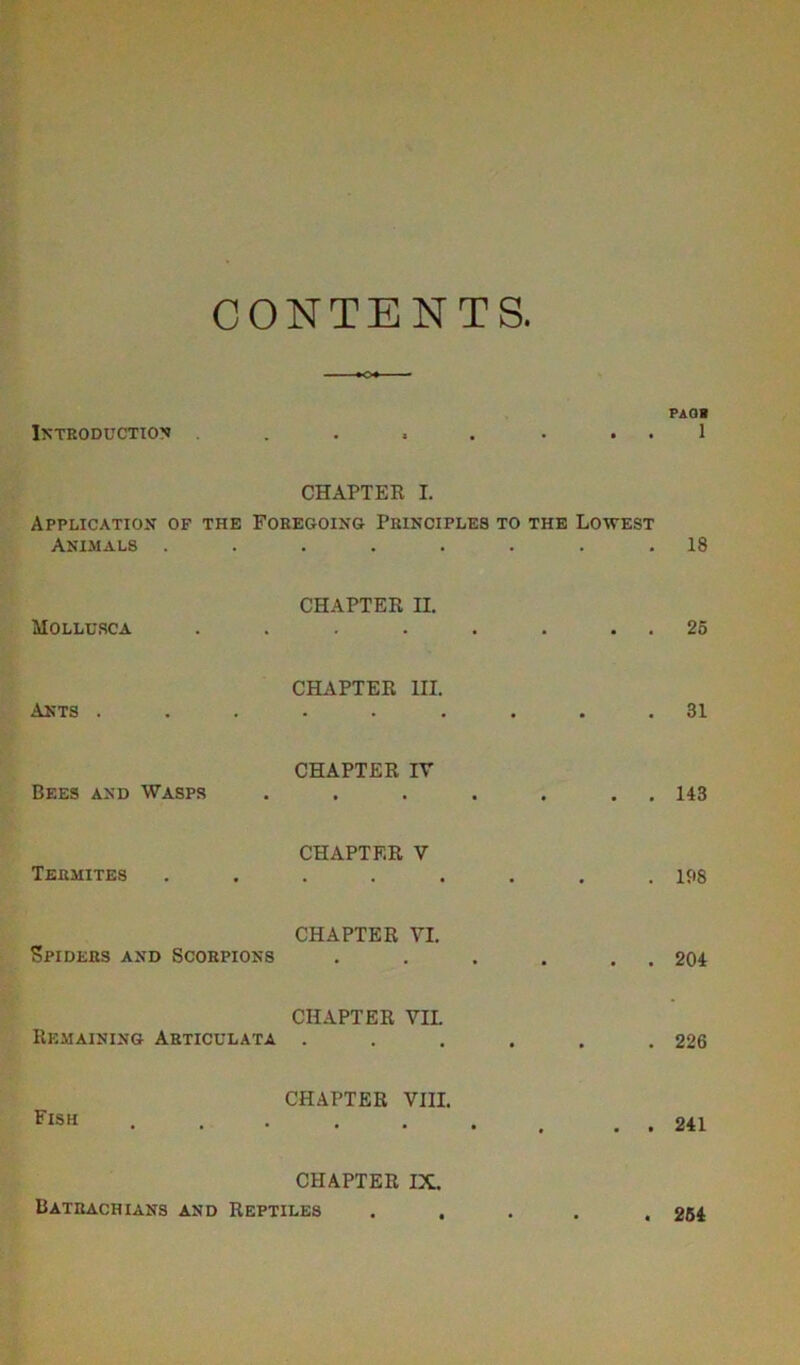 CONTENTS Introduction • s • • • • PAGH 1 CHAPTER I. Application of the Foregoing Principles to the Lowest Animals ........ 18 Mollcrca CHAPTER II. 25 Akts . CHAPTER III. • • • • • • 31 Bees and Wasps CHAPTER IV • • • • • • 143 Termites CHAPTER V • ••••• 198 Spiders and Scorpions CHAPTER VI. 204 Remaining Articulata CHAPTER VII. 226 Fish CHAPTER VIII. • • • , . • 241 CHAPTER IX. Batrachians and Reptiles ..... 254