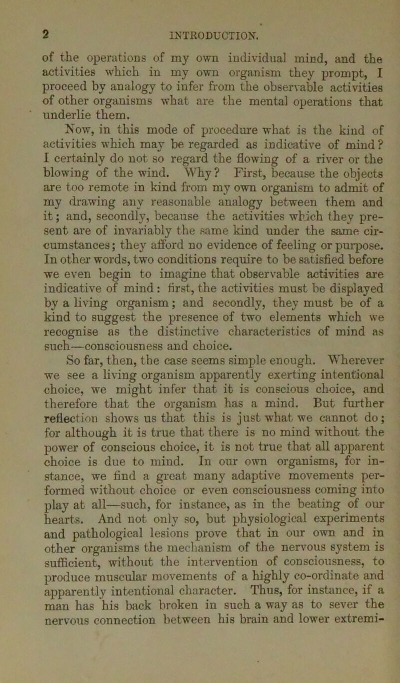 of the operations of my own individual mind, and the activities which in my own organism they prompt, I proceed by analogy to infer from the observable activities of other organisms what are the mental operations that underlie them. Now, in this mode of procedure what is the kind of activities which may be regarded as indicative of mind ? I certainly do not so regard the flowing of a river or the blowing of the wind. Why ? First, because the objects are too remote in kind from my own organism to admit of my drawing any reasonable analogy between them and it; and, secondly, because the activities which they pre- sent are of invariably the same kind under the same cir- cumstances; they afford no evidence of feeling or puqjose. In other words, two conditions require to be satisfied before we even begin to imagine that observable activities are indicative of mind : first, the activities must be displayed by a living organism; and secondly, they must be of a kind to suggest the presence of two elements which we recognise as the distinctive characteristics of mind as such—consciousness and choice. So far, then, the case seems simple enough. Wherever we see a living organism apparently exerting intentional choice, we might infer that it is conscious choice, and therefore that the organism has a mind. But further reflection shows us that this is just what we cannot do; for although it is true that there is no mind without the power of conscious choice, it is not true that all apparent choice is due to mind. In our own organisms, for in- stance, we find a great many adaptive movements per- formed without choice or even consciousness coming into play at all—such, for instance, as in the beating of our hearts. And not only so, but physiological experiments and pathological lesions prove that in our own and in other organisms the mechanism of the nervous system is sufficient, without the intervention of consciousness, to produce muscular movements of a highly co-ordinate and apparently intentional character. Thus, for instance, if a man has his back broken in such a way as to sever the nervous connection between his brain and lower extremi-