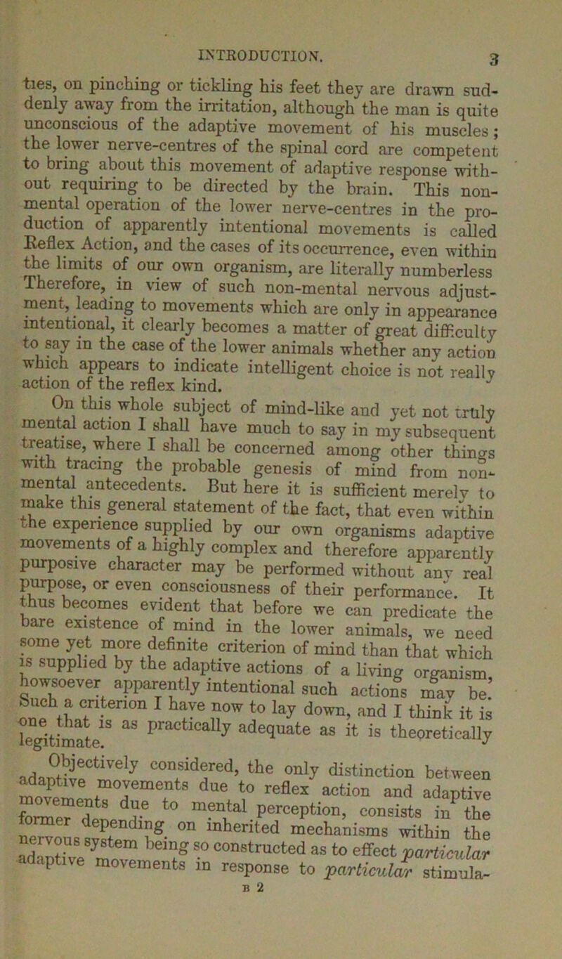 ties, on pinching or tickling his feet they are drawn sud- denly away fiom the irritation, although the man is quite unconscious of the adaptive movement of his muscles; the lowei nerve-centres of the spinal cord are competent to bring about this movement of adaptive response with- out requiring to be directed by the brain. This non- mental operation of the lower nerve-centres in the pro- duction of apparently intentional movements is called Reflex Action, and the cases of its occurrence, even within the limits of our own organism, are literally numberless Therefore, in view of such non-mental nervous adjust- ment, leading to movements which are only in appearance intentional, it clearly becomes a matter of great difficulty to say in the case of the lower animals whether any action which appears to indicate intelligent choice is not really action of the reflex kind. On this whole subject of mind-like and yet not truly mental action I shall have much to say in my subsequent treatise, where I shall be concerned among other thino-s with tracing the probable genesis of mind from non- mental antecedents. But here it is sufficient merely to make this general statement of the fact, that even within t e experience supplied by our own organisms adaptive movements of a highly complex and therefore apparently purposive character may be performed without anv real purpose, or even consciousness of their performance. It thus becomes evident that before we can predicate the bare existence of mind m the lower animals, we need some yet more definite criterion of mind than that which is supplied by the adaptive actions of a living organism howsoever apparently intentional such actions mav be !npChtLren0n 1 L]Ve n°W t0 lay down> and I think it is Te^timate18  P aUj ^^ate as it is theoretically adantSC<lVnelj C0Ifdfed’ the °nly distinction between movements due to reflex action and adaptive ements due to mental perception, consists in the ne^ous sv?tendll1g- °U mherited mechanisms within the ad-'Xve mnf “ COnstructed as effect particular