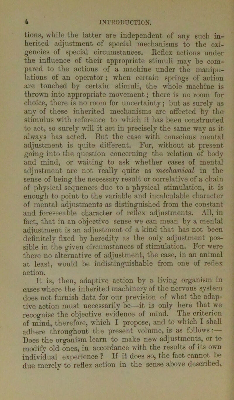 tions, while the latter are independent of any such in- herited adjustment of special mechanisms to the exi- gencies of special circumstances. Reflex actions under the influence of their appropriate stimuli may be com- pared to the actions of a machine under the manipu- lations of an operator ; when certain springs of action are touched by certain stimuli, the whole machine is thrown into appropriate movement; there is no room for choice, there is no room for uncertainty; but as surely as any of these inherited mechanisms are affected by the stimulus with reference to which it has been constructed to act, so surely will it act in precisely the same way as it always has acted. But the case with conscious mental adjustment is quite different. For, without at present going into the question concerning the relation of body and mind, or waiting to ask whether cases of mental adjustment are not really quite as mechanical in the sense of being the necessary result or correlative of a chain of physical sequences due to a physical stimulation, it is enough to point to the variable and incalculable character of mental adjustments as distinguished from the constant and foreseeable character of reflex adjustments. All, in fact, that in an objective sense we can mean by a mental adjustment is an adjustment of a kind that has not been definitely fixed by heredity as the only adjustment pos- sible in the given circumstances of stimulation. For were there no alternative of adjustment, the case, in an animal at least, would be indistinguishable from one of reflex action. It is, then, adaptive action by a living organism in cases where the inherited machinery of the nervous system does not furnish data for our prevision of what the adap- tive action must necessarily be—it is only here that we recognise the objective evidence of mind. The criterion of mind, therefore, which I propose, and to which I shall adhere throughout the present volume, is as follows:— Does the organism learn to make new adjustments, or to modify old ones, in accordance with the results of its own individual experience ? If it does so, the fact cannot be due merely to reflex action in the sense above described.