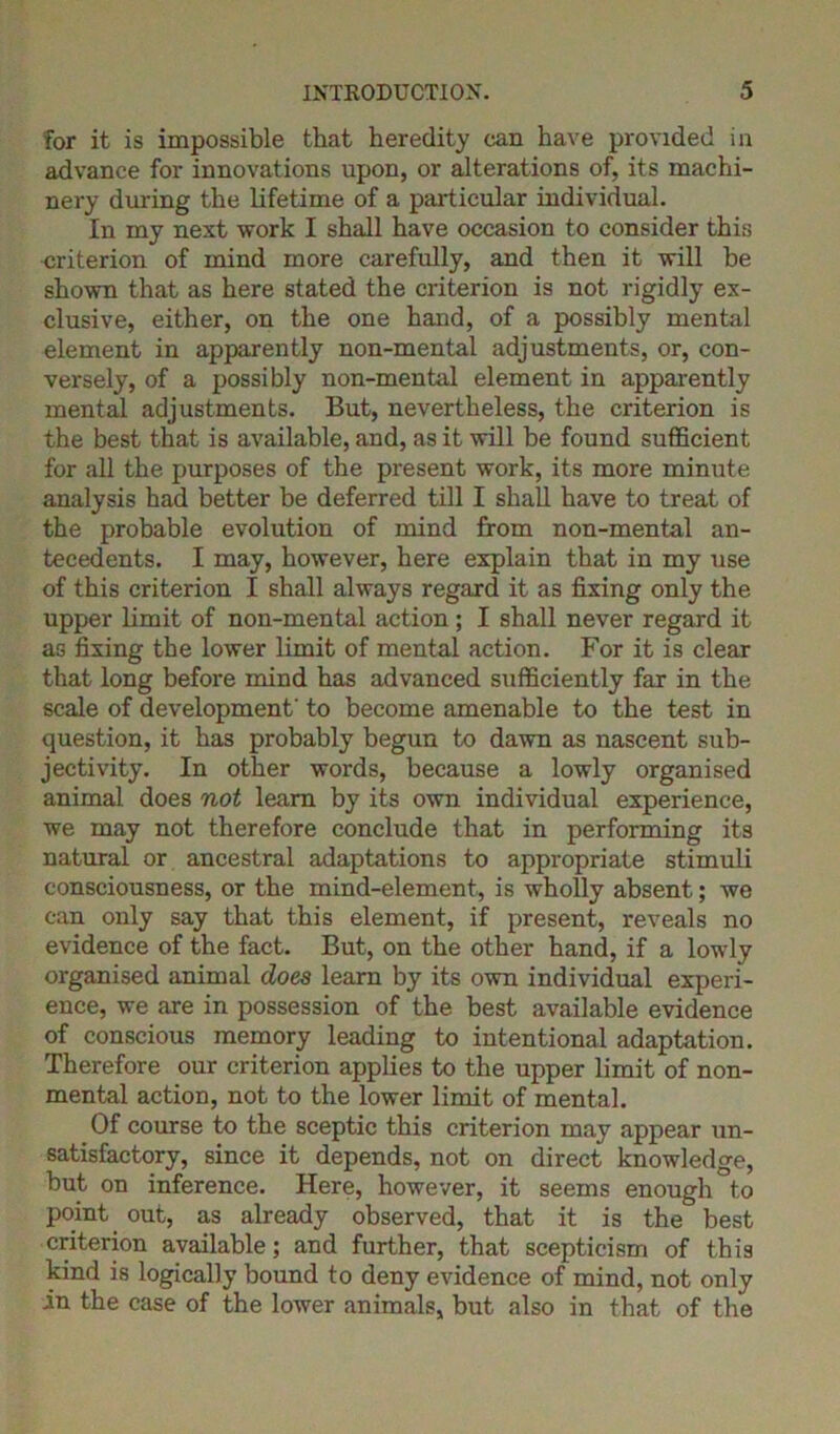 for it is impossible that heredity can have provided in advance for innovations upon, or alterations of, its machi- nery during the lifetime of a particular individual. In my next work I shall have occasion to consider this criterion of mind more carefully, and then it will be shown that as here stated the criterion is not rigidly ex- clusive, either, on the one hand, of a possibly mental element in apparently non-mental adjustments, or, con- versely, of a possibly non-mental element in apparently mental adjustments. But, nevertheless, the criterion is the best that is available, and, as it will be found sufficient for all the purposes of the present work, its more minute analysis had better be deferred till I shall have to treat of the probable evolution of mind from non-mental an- tecedents. I may, however, here explain that in my use of this criterion I shall always regard it as fixing only the upper limit of non-mental action ; I shall never regard it as fixing the lower limit of mental action. For it is clear that long before mind has advanced sufficiently far in the scale of development' to become amenable to the test in question, it has probably begun to dawn as nascent sub- jectivity. In other words, because a lowly organised animal does not learn by its own individual experience, we may not therefore conclude that in performing its natural or ancestral adaptations to appropriate stimuli consciousness, or the mind-element, is wholly absent; we can only say that this element, if present, reveals no evidence of the fact. But, on the other hand, if a lowly organised animal does learn by its own individual experi- ence, we are in possession of the best available evidence of conscious memory leading to intentional adaptation. Therefore our criterion applies to the upper limit of non- mental action, not to the lower limit of mental. Of course to the sceptic this criterion may appear un- satisfactory, since it depends, not on direct knowledge, but on inference. Here, however, it seems enough to point out, as already observed, that it is the best criterion available; and further, that scepticism of this kind is logically bound to deny evidence of mind, not only in the case of the lower animals, but also in that of the