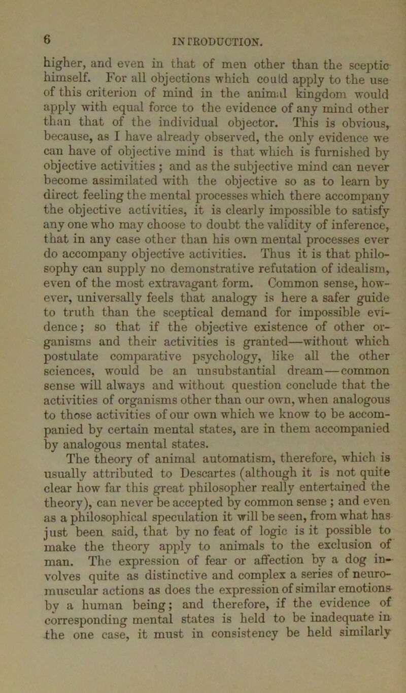 higher, and even in that of men other than the sceptic himself. For all objections which could apply to the use of this criterion of mind in the animal kingdom would apply with equal force to the evidence of any mind other than that of the individual objector. This is obvious, because, as I have already observed, the only evidence we can have of objective mind is that which is furnished by objective activities ; and as the subjective mind can never become assimilated with the objective so as to learn by direct feeling the mental processes which there accompany the objective activities, it is clearly impossible to satisfy any one who may choose to doubt the validity of inference, that in any case other than his own mental processes ever do accompany objective activities. Thus it is that philo- sophy can supply no demonstrative refutation of idealism, even of the most extravagant form. Common sense, how- ever, universally feels that analogy is here a safer guide to truth than the sceptical demand for impossible evi- dence; so that if the objective existence of other or- ganisms and their activities is granted—without which postulate comparative psychology, like all the other sciences, would be an unsubstantial dream—common sense will always and without question conclude that the activities of organisms other than our own, when analogous to those activities of our own which we know to be accom- panied by certain mental states, are in them accompanied by analogous mental states. The theory of animal automatism, therefore, which is usually attributed to Descartes (although it is not quite clear how far this great philosopher really entertained the theory), can never be accepted by common sense ; and even as a philosophical speculation it will be seen, from what has just been said, that by no feat of logic is it possible to make the theory apply to animals to the exclusion of man. The expression of fear or affection by a dog in- volves quite as distinctive and complex a series of neuro- muscular actions as does the expression of similar emotions bv a human being; and therefore, if the evidence of corresponding mental states is held to be inadequate in the one case, it must in consistency be held similarly