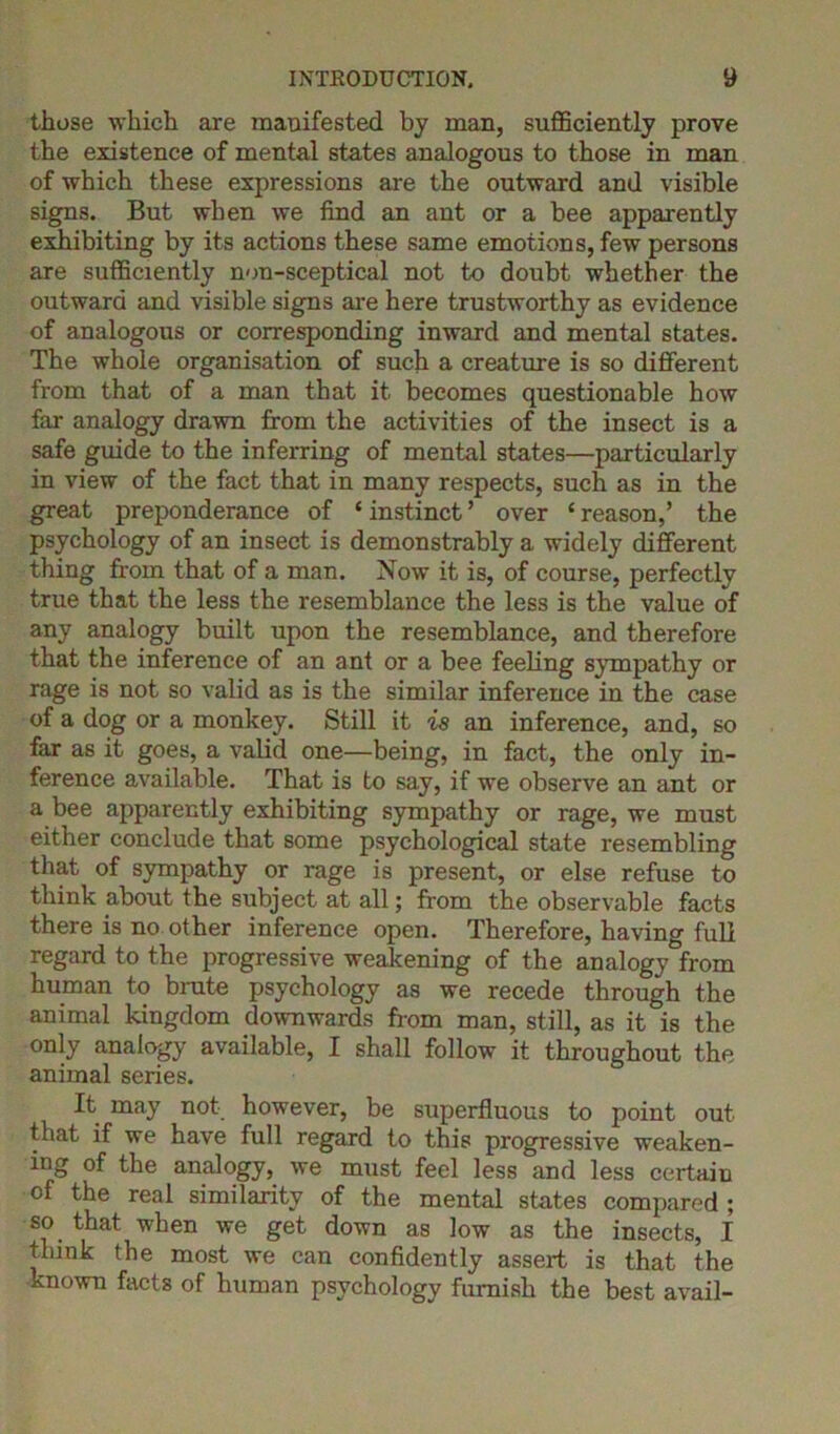 those which are manifested by man, sufficiently prove the existence of mental states analogous to those in man of which these expressions are the outward and visible signs. But when we find an ant or a bee apparently exhibiting by its actions these same emotions, few persons are sufficiently non-sceptical not to doubt whether the outward and visible signs are here trustworthy as evidence of analogous or corresponding inward and mental states. The whole organisation of such a creature is so different from that of a man that it becomes questionable how far analogy drawn from the activities of the insect is a safe guide to the inferring of mental states—particularly in view of the fact that in many respects, such as in the great preponderance of ‘instinct’ over ‘reason,’ the psychology of an insect is demonstrably a widely different thing from that of a man. Now it is, of course, perfectly true that the less the resemblance the less is the value of any analogy built upon the resemblance, and therefore that the inference of an ant or a bee feeling sympathy or rage is not so valid as is the similar inference in the case of a dog or a monkey. Still it is an inference, and, so far as it goes, a valid one—being, in fact, the only in- ference available. That is to say, if we observe an ant or a bee apparently exhibiting sympathy or rage, we must either conclude that some psychological state resembling that of sympathy or rage is present, or else refuse to think about the subject at all; from the observable facts there is no other inference open. Therefore, having full regard to the progressive weakening of the analogy from human to brute psychology as we recede through the animal kingdom downwards from man, still, as it is the only analogy available, I shall follow it throughout the animal series. It may not however, be superfluous to point out that if we have full regard to this progressive weaken- ing of the analogy, we must feel less and less certain of the real similarity of the mental states compared; so that when we get down as low as the insects, I flunk the most we can confidently assert is that the known facts of human psychology furnish the best avail-