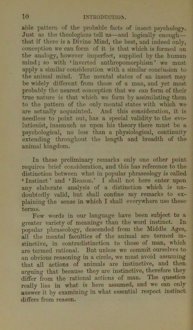 able pattern of the probable facts of insect psychology* Just as the theologians tell us—and logically enough— that if there is a Divine Mind, the best, and indeed only, conception we can form of it is that which is formed on the analogy, however imperfect, supplied by the human mind; so with ‘ inverted anthropomorphism ’ we must apply a similar consideration with a similar conclusion to the animal mind. The mental states of an insect may be widely different from those of a man, and yet most probably the nearest conception that we can form of their true nature is that which we form by assimilating them to the pattern of the only mental states with which we are actually acquainted. And this consideration, it is needless to point out, has a special validity to the evo- lutionist, inasmuch as upon his theory there must be a psychological, no less than a physiological, continuity extending throughout the length and breadth of the animal kingdom. In these preliminary remarks only one other point requires brief consideration, and this has reference to the distinction between what in popular phraseology is called ‘ Instinct ’ and ‘ Keason.’ I shall not here enter upon any elaborate analysis of a distinction which is un- doubtedly valid, but shall confine my remarks to ex- plaining the sense in which I shall everywhere use these terms. Few words in our language have been subject to a greater variety of meanings than the word instinct. In popular phraseology, descended from the Middle Ages, all the mental faculties of the animal are termed in- stinctive, in contradistinction to those of man, which are termed rational. But unless we commit ourselves to an obvious reasoning in a circle, we must avoid assuming that all actions of animals are instinctive, and then arguing that because they are instinctive, therefore they differ from the rational actions of man. The question really lies in what is here assumed, and we can only answer it by examining in what essential respect instinct differs from reason.