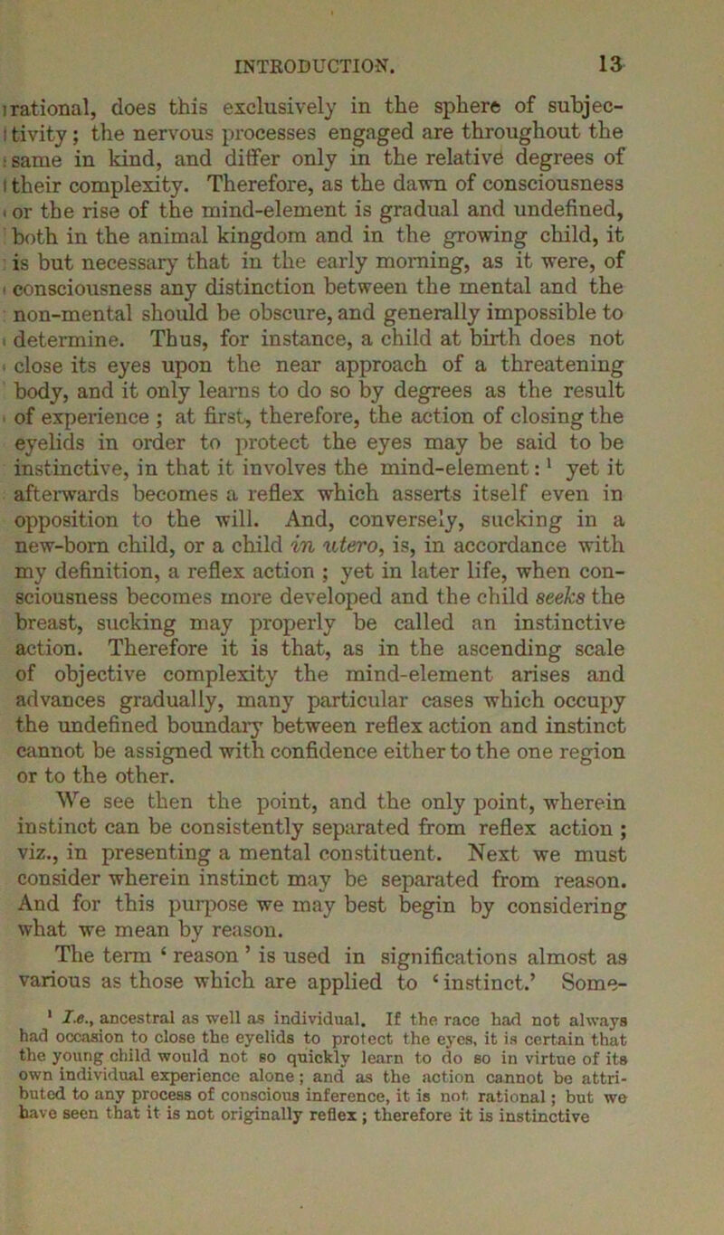 i rational, does this exclusively in the sphere of subjec- ■ tivity; the nervous processes engaged are throughout the • same in kind, and differ only in the relative degrees of i their complexity. Therefore, as the dawn of consciousness . or the rise of the mind-element is gradual and undefined, both in the animal kingdom and in the growing child, it is but necessary that in the early morning, as it were, of ■ consciousness any distinction between the mental and the non-mental should be obscure, and generally impossible to i determine. Thus, for instance, a child at birth does not close its eyes upon the near approach of a threatening body, and it only learns to do so by degrees as the result of experience ; at first, therefore, the action of closing the eyelids in order to protect the eyes may be said to be instinctive, in that it involves the mind-element:1 yet it afterwards becomes a reflex which asserts itself even in opposition to the will. And, conversely, sucking in a new-born child, or a child in utero, is, in accordance with my definition, a reflex action ; yet in later life, when con- sciousness becomes more developed and the child seeks the breast, sucking may properly be called an instinctive action. Therefore it is that, as in the ascending scale of objective complexity the mind-element arises and advances gradually, many particular cases which occupy the undefined boundary between reflex action and instinct cannot be assigned with confidence either to the one region or to the other. We see then the point, and the only point, wherein instinct can be consistently separated from reflex action ; viz., in presenting a mental constituent. Next we must consider wherein instinct may be separated from reason. And for this purpose we may best begin by considering what we mean by reason. The term ‘ reason ’ is used in significations almost as various as those which are applied to ‘ instinct.’ Some- 1 I.e., ancestral as well as individual. If the race had not always had occasion to close the eyelids to protect the eyes, it is certain that the young child would not 60 quickly learn to do so in virtue of its own individual experience alone; and as the action cannot be attri- buted to any process of conscious inference, it is not, rational; but we have seen that it is not originally reflex ; therefore it is instinctive