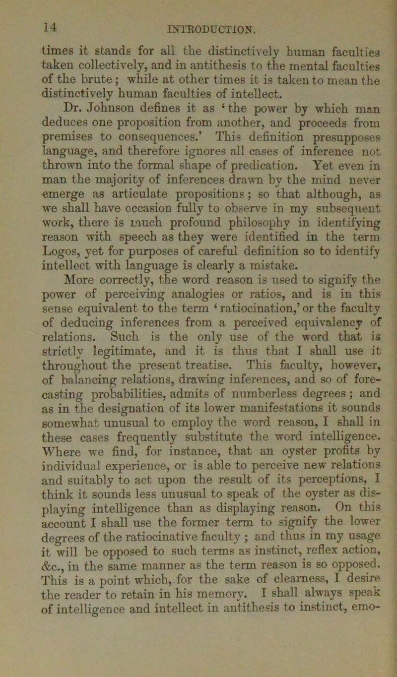 times it stands for all the distinctively human faculties taken collectively, and in antithesis to the mental faculties of the brute; -while at other times it is taken to mean the distinctively human faculties of intellect. Dr. Johnson defines it as ‘ the power by which man deduces one proposition from another, and proceeds from premises to consequences.’ This definition presupposes language, and therefore ignores all cases of inference not thrown into the formal shape of predication. Yet even in man the majority of inferences drawn by the mind never emerge as articulate propositions; so that although, as Ave shall have occasion fully to observe in my subsequent work, there is much profound philosophy in identifying reason with speech as they were identified in the term Logos, yet for purposes of careful definition so to identify intellect with language is clearly a mistake. More correctly, the word reason is used to signify the power of perceiving analogies or ratios, and is in this sense equi\Talent to the term ‘ ratiocination,’ or the faculty of deducing inferences from a perceived equivalency of relations. Such is the only use of the word that is strictly legitimate, and it is thus that I shall use it throughout the present treatise. This faculty, however, of balancing relations, drawing inferences, and so of fore- casting probabilities, admits of numberless degrees ; and as in the designation of its lower manifestations it sounds somewhat unusual to employ the word reason, I shall in these cases frequently substitute the word intelbgence. Where we find, for instance, that an oyster profits by individual experience, or is able to perceive new relations and suitably to act upon the result of its perceptions, I think it sounds less unusual to speak of the oyster as dis- playing intelligence than as displaying reason. On this account I shall use the former term to signify the lower degrees of the ratiocinative faculty ; and thus in my usage it will be opposed to such terms as instinct, reflex action, &c., in the same manner as the term reason is so opposed. This is a point which, for the sake of clearness, I desire the reader to retain in his memory. I shall always speak of intelligence and intellect in antithesis to instinct, emo-